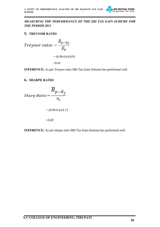A STUDY ON PERFORMANCE ANALYSIS OF SBI MAGNUM TAX GAIN
SCHEME
MEASURING THE PERFORMANCE OF THE SBI TAX GAIN SCHEME FOR
THE PERIOD 2013
5. TREYNOR RATIO
= (0.98-0.6)/0.91
=0.41
INFERENCE: As per Treynor ratio SBI Tax Gain Scheme has performed well.
6. SHARPE RATIO
= (0.98-0.6)/4.12
=0.09
INFERENCE: As per sharpe ratio SBI Tax Gain Scheme has performed well.
50
S.V COLLEGE OF ENGINEERING, TIRUPATI
 