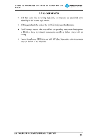 A STUDY ON PERFORMANCE ANALYSIS OF SBI MAGNUM TAX GAIN
SCHEME
5.2 SUGGESTIONS
 SBI Tax Gain fund is having high risk, so investors are cautioned about
investing in this to earn high returns.
 SBI tax gain has to be revised the portfolio to increase fund returns.
 Fund Manager should take more efforts on spreading awareness about options
in ELSS as these investment instruments provides a higher return with tax
saving.
 I suggest preferring ELSS scheme with SIP plan. It provides more returns and
less Tax burden to the investors.
54
S.V COLLEGE OF ENGINEERING, TIRUPATI
 