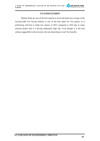 A STUDY ON PERFORMANCE ANALYSIS OF SBI MAGNUM TAX GAIN
SCHEME
5.3 CONCLUSION
Mutual funds are one of the best options to invest the hard core savings of the
investors.SBI Tax Saving Scheme is one of the best plans for Tax payers. It is
performing well but it yields low returns in 2015 compared to 2014 due to many
external factors and it is having moderately high risk. Even though, it is the best
scheme suggestible to the investors who are interesting to avail Tax benefits.
55
S.V COLLEGE OF ENGINEERING, TIRUPATI
 