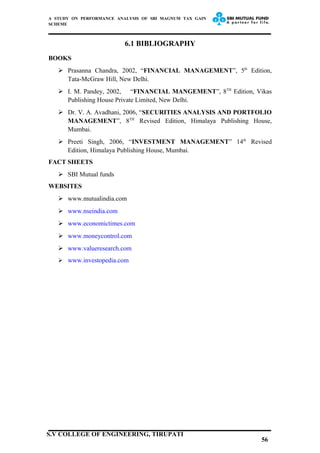 A STUDY ON PERFORMANCE ANALYSIS OF SBI MAGNUM TAX GAIN
SCHEME
6.1 BIBLIOGRAPHY
BOOKS
 Prasanna Chandra, 2002, “FINANCIAL MANAGEMENT”, 5th
Edition,
Tata-McGraw Hill, New Delhi.
 I. M. Pandey, 2002, “FINANCIAL MANGEMENT”, 8TH
Edition, Vikas
Publishing House Private Limited, New Delhi.
 Dr. V. A. Avadhani, 2006, “SECURITIES ANALYSIS AND PORTFOLIO
MANAGEMENT”, 8TH
Revised Edition, Himalaya Publishing House,
Mumbai.
 Preeti Singh, 2006, “INVESTMENT MANAGEMENT” 14th
Revised
Edition, Himalaya Publishing House, Mumbai.
FACT SHEETS
 SBI Mutual funds
WEBSITES
 www.mutualindia.com
 www.nseindia.com
 www.economictimes.com
 www.moneycontrol.com
 www.valueresearch.com
 www.investopedia.com
56
S.V COLLEGE OF ENGINEERING, TIRUPATI
 