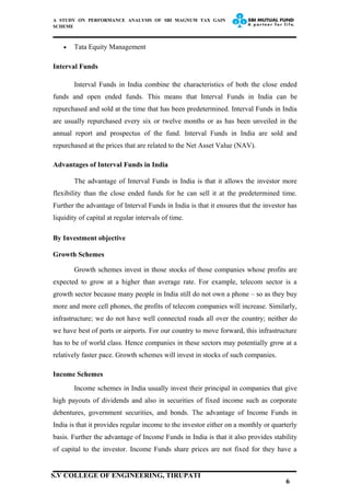 A STUDY ON PERFORMANCE ANALYSIS OF SBI MAGNUM TAX GAIN
SCHEME
• Tata Equity Management
Interval Funds
Interval Funds in India combine the characteristics of both the close ended
funds and open ended funds. This means that Interval Funds in India can be
repurchased and sold at the time that has been predetermined. Interval Funds in India
are usually repurchased every six or twelve months or as has been unveiled in the
annual report and prospectus of the fund. Interval Funds in India are sold and
repurchased at the prices that are related to the Net Asset Value (NAV).
Advantages of Interval Funds in India
The advantage of Interval Funds in India is that it allows the investor more
flexibility than the close ended funds for he can sell it at the predetermined time.
Further the advantage of Interval Funds in India is that it ensures that the investor has
liquidity of capital at regular intervals of time.
By Investment objective
Growth Schemes
Growth schemes invest in those stocks of those companies whose profits are
expected to grow at a higher than average rate. For example, telecom sector is a
growth sector because many people in India still do not own a phone – so as they buy
more and more cell phones, the profits of telecom companies will increase. Similarly,
infrastructure; we do not have well connected roads all over the country; neither do
we have best of ports or airports. For our country to move forward, this infrastructure
has to be of world class. Hence companies in these sectors may potentially grow at a
relatively faster pace. Growth schemes will invest in stocks of such companies.
Income Schemes
Income schemes in India usually invest their principal in companies that give
high payouts of dividends and also in securities of fixed income such as corporate
debentures, government securities, and bonds. The advantage of Income Funds in
India is that it provides regular income to the investor either on a monthly or quarterly
basis. Further the advantage of Income Funds in India is that it also provides stability
of capital to the investor. Income Funds share prices are not fixed for they have a
6
S.V COLLEGE OF ENGINEERING, TIRUPATI
 