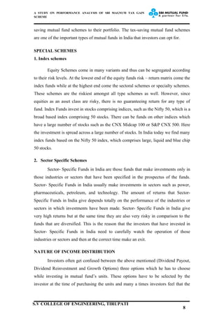 A STUDY ON PERFORMANCE ANALYSIS OF SBI MAGNUM TAX GAIN
SCHEME
saving mutual fund schemes to their portfolio. The tax-saving mutual fund schemes
are one of the important types of mutual funds in India that investors can opt for.
SPECIAL SCHEMES
1. Index schemes
Equity Schemes come in many variants and thus can be segregated according
to their risk levels. At the lowest end of the equity funds risk – return matrix come the
index funds while at the highest end come the sectoral schemes or specialty schemes.
These schemes are the riskiest amongst all type schemes as well. However, since
equities as an asset class are risky, there is no guaranteeing return for any type of
fund. Index Funds invest in stocks comprising indices, such as the Nifty 50, which is a
broad based index comprising 50 stocks. There can be funds on other indices which
have a large number of stocks such as the CNX Midcap 100 or S&P CNX 500. Here
the investment is spread across a large number of stocks. In India today we find many
index funds based on the Nifty 50 index, which comprises large, liquid and blue chip
50 stocks.
2. Sector Specific Schemes
Sector- Specific Funds in India are those funds that make investments only in
those industries or sectors that have been specified in the prospectus of the funds.
Sector- Specific Funds in India usually make investments in sectors such as power,
pharmaceuticals, petroleum, and technology. The amount of returns that Sector-
Specific Funds in India give depends totally on the performance of the industries or
sectors in which investments have been made. Sector- Specific Funds in India give
very high returns but at the same time they are also very risky in comparison to the
funds that are diversified. This is the reason that the investors that have invested in
Sector- Specific Funds in India need to carefully watch the operation of those
industries or sectors and then at the correct time make an exit.
NATURE OF INCOME DISTRIBUTION
Investors often get confused between the above mentioned (Dividend Payout,
Dividend Reinvestment and Growth Options) three options which he has to choose
while investing in mutual fund’s units. These options have to be selected by the
investor at the time of purchasing the units and many a times investors feel that the
8
S.V COLLEGE OF ENGINEERING, TIRUPATI
 