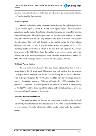 A STUDY ON PERFORMANCE ANALYSIS OF SBI MAGNUM TAX GAIN
SCHEME
dividend reinvestment option is better than growth as they get more number of units.
Let’s understand the three options:
Growth Option
Growth option is for those investors who are looking for capital appreciation.
Say an investor aged 25 invests Rs 1 lakh in an equity scheme. He would not be
requiring a regular income from his investment as his salary can be used for meeting
his monthly expenses. He would instead want his money to grow and this can happen
only if he remains invested for a long period of time. Such an investor should go for
Growth option. The NAV will fluctuate as the market moves. So if the scheme
delivers a return of 12% after 1 year, his money would have grown by Rs. 12,000.
Assuming that he had invested at a NAV of Rs. 100, then after 1 year the NAV would
have grown to Rs 112. Notice here that neither is any money coming out of the
scheme, nor is the investor getting more units. His units will remain at 1,000 (1, 00,
000/ 100) which he bought when he invested Rs. 1 lakh @ Rs. 100/ unit.
Dividend Payout Option
In case an investor chooses a Dividend Payout option, then after 1 year he
would Receive Rs. 12 as dividend. This results in a cash outflow from the scheme.
The impact of this would be that the NAV would fall by Rs. 12 (to Rs. 100 after a
year. In the growth option the NAV became Rs. 112). Here he will not get any more
number of units (they remain at 1,000), but will receive Rs 12,000 as dividend (Rs. 12
per unit * 1,000 units). Dividend Payout will not give him the benefit of compounding
as Rs. 12,000 would be taken out of the scheme and will not continue to grow like
money which is still invested in the scheme.
Dividend Reinvestment Option
This option provides the investor an opportunity to re-invest the dividends
Declared by mutual fund back in to the fund itself at NAV that is prevalent at the time
of re-investment. The value of the units will be similar to that under the cumulative
option.
9
S.V COLLEGE OF ENGINEERING, TIRUPATI
 