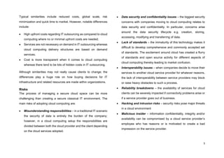 3
Typical similarities include reduced costs, global scale, risk
minimization and quick time to market. However, notable differences
include:
 High upfront costs regarding IT outsourcing as compared to cloud
computing where no or minimal upfront costs are needed;
 Services are not necessary on demand in IT outsourcing whereas
cloud computing delivery structures are based on demand
services;
 Cost is more transparent when it comes to cloud computing
whereas there tend to be lots of hidden costs in IT outsourcing.
Although similarities may not really cause clients to change; the
differences play a huge role on how buying decisions for IT
infrastructure and related resources are made within organizations.
Risks
The process of managing a secure cloud space can be more
challenging than creating a secure classical IT environment. The
main risks of adopting cloud computing are:
 Misunderstanding responsibilities – in a traditional IT scenario
the security of data is entirely the burden of the company;
however, in a cloud computing setup the responsibilities are
divided between both the cloud provider and the client depending
on the cloud services adopted.
 Data security and confidentiality issues – the biggest security
concerns with companies moving to cloud computing relates to
data security and confidentiality. In particular, concerns arise
around the data security lifecycle e.g. creation, storing,
accessing, modifying and transferring of data.
 Lack of standards – the immaturity of this technology makes it
difficult to develop comprehensive and commonly accepted set
of standards. The excitement around cloud has created a flurry
of standards and open source activity for different aspects of
cloud computing thereby leading to market confusion.
 Interoperability issues – when companies decide to move their
services to another cloud service provider for whatever reasons,
the lack of interoperability between service providers may block
or raise heavy obstacles to such a process.
 Reliability breakdowns – the availability of services for cloud
clients can be severely impacted if connectivity problems arise or
if a service provider goes out of business.
 Hacking and intrusion risks – security risks pose major threats
in a cloud environment
 Malicious insider – information confidentiality, integrity and/or
availability can be compromised by a cloud service provider’s
employee who has reasons or is motivated to create a bad
impression on the service provider.
 