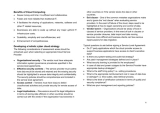 4
Benefits of Cloud Computing
 Saves money and time; it is efficient and collaborative;
 Faster and more reliable than traditional IT;
 It facilitates the sharing of applications, networks, software and
other IT related resources;
 Businesses are able to scale up without any major upfront IT
infrastructure costs;
 Scalability, simplicity and cost efficiencies; and
 Enhancement of competitiveness.
Developing a holistic cyber cloud strategy
The following considerations of assessment areas should be
embarked upon when selecting an appropriate Cloud Service
Provider:
 Organizational security – The vendor must have adequate
information system governance procedures specified in the
service level agreements.
 Effective security controls – The service provider must outline
how data would be stored and retained and the existing security
should be highlighted to ensure data integrity and confidentiality.
The security policies should be comprehensive and included in
the service level agreement.
 Access control – Vendors must have ways to detect
unauthorized activities and provide security for remote access of
data.
 Legal implications – Discussions around the legal obligations
in terms of storing data offshore in other countries should be
carried out with the vendor if the organization has branches in
other countries or if the vendor stores the data in other
countries.
 Exit clause – One of the common mistakes organizations make
are to ignore the “exit clause” when evaluating service
providers. In the event of failure of the cloud, steps need to be
highlighted at how to regain ownership and control of data.
 Vendor lock-in – Organizations should be weary of lock-in
clauses of service providers. In the event of lock-in clauses or
service provider closures, data import and data moving
becomes more difficult and business clients can face serious
repercussions for data migration.
Typical questions to ask before signing a Service Level Agreement:
 Do 3rd
party applications which the cloud provider access to
support business applications have access to client’s sensitive
data?
 Is there any system testing and audit trial strategy?
 Are patch management strategies defined and in place?
 What security training is provided to the employees?
 In case of data and power outages do the Service Provider have
appropriate backup strategies?
 What is the staff hiring policy? i.e. vetting procedures.
 What is the appropriate reimbursement cost in case of data loss
or damage? i.e. time scales, data retrieval process.
 What is the level of certification achieved in terms of quality and
security compliance?
 What are your management and reporting policies?
 