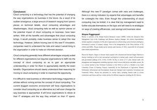 5
Conclusion
Cloud computing is a technology that has the potential of changing
the way organizations do business in the future. As a result of its
sudden emergence, a large amount of research ranging from opinion
pieces on technical details, cloud computing advantages and
disadvantages, cloud computing risks as well as opinion pieces on
the potential impact of cloud computing on business, have been
written. With all the benefits and advantages that cloud computing
brings, it would probably make business sense to adopt this new
technology. However, before moving over to this new IT innovation,
companies need to understand the risks and value it would bring to
the organization in order to make an informed decision.
Cloud computing generally have different advantages uniquely suited
for different organizations but requires organizations to delft into the
concept of cloud computing so as to gain an appropriate
understanding in order for them to appropriately identify the exact
benefits. Organizations should clearly understand their reasoning for
moving to cloud computing in order to maximize the opportunity.
It is difficult to read business or information technology magazines or
articles without coming across the concept of cloud computing. The
current sluggish economic environment will force organizations to
consider cloud computing as an alternative as it will soon change the
way business is approached. It will force organizations to relook at
their IT strategies and the way they embark on their IT spend.
Although this new IT paradigm comes with risks and challenges,
there is a strong indication by experts that advantages and benefits
far outweighs the risks. Even though the understanding of cloud
computing may be limited, it is clear that top management need to
further educate themselves on the topic and will need to re-strategize
on ways of creating efficiencies, cost savings and business value.
Wayne Poggenpoel
Wayne is currently at the Human Science Research Council (HSRC) within the Enterprise Risk
Management Unit as the Compliance and Business Analysis Manager. His current responsibilities
include regulatory compliance for the entire organization as well providing various business intelligence
information in pursue of company strategy. Prior to the amalgamation of the Africa Institute of SA
(AISA) and HSRC, Wayne headed up the internal audit function of AISA, responsible for all internal
audit related responsibilities.
Wayne has Master’s Degree in Internal Audit coupled with a National and National Higher Diploma in
Internal Auditing as well as with international certifications in internal audit, control self-assessments
and government auditing (CIA, CCSA, CGAP). He has in excess of 17 years internal audit, risk
management and management consulting experience which crosses both private and public sectors. He
is a current member of the Technical Committee of the IIASA as well as a Member of an Audit
Committee Cluster of Gauteng Treasury responsible for the Departments of Agriculture, Human
Settlements, Infrastructure and Development, Roads and Transport and Cooperative Governance and
Traditional Affairs. Wayne has presented on various topics including internal audit at several
conferences and forums and have written articles for different magazines including the IIA Advisor.
 