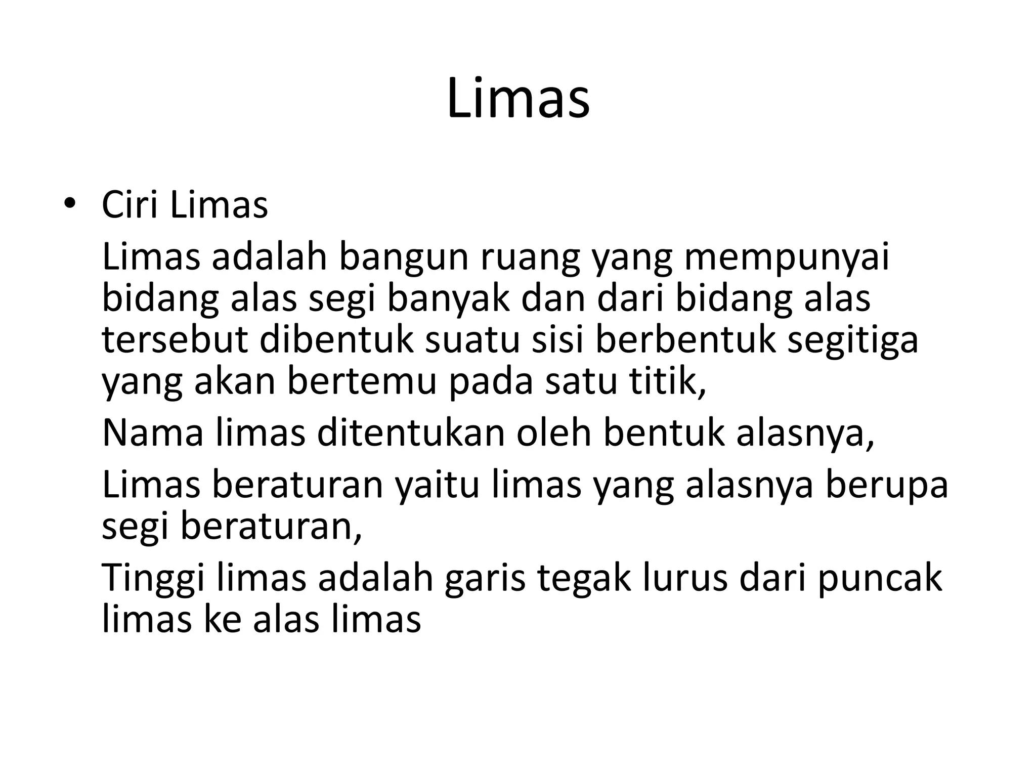 Limas
• Ciri Limas
Limas adalah bangun ruang yang mempunyai
bidang alas segi banyak dan dari bidang alas
tersebut dibentuk suatu sisi berbentuk segitiga
yang akan bertemu pada satu titik,
Nama limas ditentukan oleh bentuk alasnya,
Limas beraturan yaitu limas yang alasnya berupa
segi beraturan,
Tinggi limas adalah garis tegak lurus dari puncak
limas ke alas limas
 