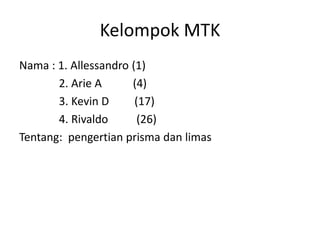 Kelompok MTK
Nama : 1. Allessandro (1)
2. Arie A (4)
3. Kevin D (17)
4. Rivaldo (26)
Tentang: pengertian prisma dan limas
 