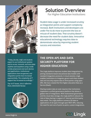 THE OPEN API AND DATA
SECURITY PLATFORM FOR
HIGHER EDUCATION
Student data usage is under increased scrutiny
as integration points and support complexity
increase. Both institutions and developers are
under fire to do more to prevent the loss or
misuse of student data. That scrutiny doesn?t
decrease the need for student data. Innovative
educational technology requires data to
demonstrate value by improving student
success and retention.
Solution Overview
For Higher Education Institutions
The Lingk platform improves student data integrations by
joining standards-based educational data models with
standard integration protocols. A cloud solution, Lingk
enables institutions to integrate, govern and share student
data and securely expose data to third parties using open
APIs. We have created the first higher education Data as a
Service (DaaS).
Sharing student data at scale requires that institutions
implement a unified governance platform that allows a
global view of integrations. With institutional governance
and the cloud data storage, the Lingk platform reduces the
risks of data sharing in support of internal and third-party
data needs. The Lingk platform connects SISdata to
applications of all types through open REST APIs, reducing
the need for and cost of point-to-point, custom integrations.
www.lingk.io
?Today, faculty, staff, and students
expect to use institutional systems
and to access, transmit, and store data
anytime and anywhere using a wide
variety of personal and work devices
and applications. Institutional
applicationshave burgeoned, and
integration pointshave increased
exponentially. The complexity of IT
support hasincreased accordingly.?
Top 10 ITIssues, 2015:Inflection
Point, EDUCAUSEReview
 