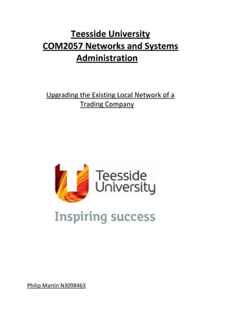Teesside University
COM2057 Networks and Systems
Administration
Upgrading the Existing Local Network of a
Trading Company
Philip Martin N3098463
 