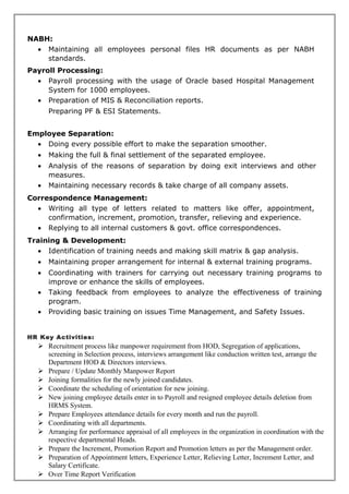 NABH:
• Maintaining all employees personal files HR documents as per NABH
standards.
Payroll Processing:
• Payroll processing with the usage of Oracle based Hospital Management
System for 1000 employees.
• Preparation of MIS & Reconciliation reports.
Preparing PF & ESI Statements.
Employee Separation:
• Doing every possible effort to make the separation smoother.
• Making the full & final settlement of the separated employee.
• Analysis of the reasons of separation by doing exit interviews and other
measures.
• Maintaining necessary records & take charge of all company assets.
Correspondence Management:
• Writing all type of letters related to matters like offer, appointment,
confirmation, increment, promotion, transfer, relieving and experience.
• Replying to all internal customers & govt. office correspondences.
Training & Development:
• Identification of training needs and making skill matrix & gap analysis.
• Maintaining proper arrangement for internal & external training programs.
• Coordinating with trainers for carrying out necessary training programs to
improve or enhance the skills of employees.
• Taking feedback from employees to analyze the effectiveness of training
program.
• Providing basic training on issues Time Management, and Safety Issues.
HR Key Activities:
 Recruitment process like manpower requirement from HOD, Segregation of applications,
screening in Selection process, interviews arrangement like conduction written test, arrange the
Department HOD & Directors interviews.
 Prepare / Update Monthly Manpower Report
 Joining formalities for the newly joined candidates.
 Coordinate the scheduling of orientation for new joining.
 New joining employee details enter in to Payroll and resigned employee details deletion from
HRMS System.
 Prepare Employees attendance details for every month and run the payroll.
 Coordinating with all departments.
 Arranging for performance appraisal of all employees in the organization in coordination with the
respective departmental Heads.
 Prepare the Increment, Promotion Report and Promotion letters as per the Management order.
 Preparation of Appointment letters, Experience Letter, Relieving Letter, Increment Letter, and
Salary Certificate.
 Over Time Report Verification
 