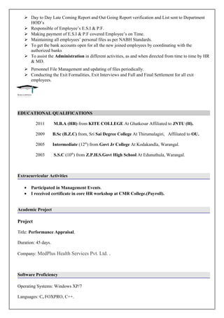 Day to Day Late Coming Report and Out Going Report verification and List sent to Department
HOD’s
 Responsible of Employee’s E.S.I & P.F.
 Making payment of E.S.I & P.F covered Employee’s on Time.
 Maintaining all employees’ personal files as per NABH Standards.
 To get the bank accounts open for all the new joined employees by coordinating with the
authorized banks
 To assist the Administration in different activities, as and when directed from time to time by HR
& MD.
 Personnel File Management and updating of files periodically.
 Conducting the Exit Formalities, Exit Interviews and Full and Final Settlement for all exit
employees.
EDUCATIONAL QUALIFICATIONS
2011 M.B.A (HR) from KITE COLLEGE At Ghatkesar Affiliated to JNTU (H).
2009 B.Sc (B.Z.C) from, Sri Sai Degree College At Thirumalagiri, Affiliated to OU.
2005 Intermediate (12th
) from Govt Jr College At Kodakandla, Warangal.
2003 S.S.C (10th
) from Z.P.H.S.Govt High School At Edunuthula, Warangal.
Extracurricular Activities
• Participated in Management Events.
• I received certificate in core HR workshop at CMR College.(Payroll).
Academic Project
Project
Title: Performance Appraisal.
Duration: 45 days.
Company: MedPlus Health Services Pvt. Ltd. .
Software Proficiency
Operating Systems: Windows XP/7
Languages: C, FOXPRO, C++.
 