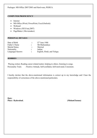 Packages: MS Office 2007/2003 and Hard ware, PGDCA.
COMPUTER PROFICIENCY
• Internet
• MS Office (Word, PowerPoint, Excel,Outlook)
• Webmail
• Windows (XP,Vista,2007)
• PageMaker ( Moviemaker)
PERSONAL DETAILS
Date of Birth : 12th
June 1988
Father’s Name : Mr.Markandeya
Marital Status : Married
Nationality : Indian
Languages Known : English, Hindi, and Telugu.
HOBBIES
Playing cricket, Reading career related matter, helping to others, listening to songs.
Personality Traits : Positive Attitude, Self-confident, Self-motivated, Consistent.
I hereby declare that the above-mentioned information is correct up to my knowledge and I bear the
responsibility of correctness of the above-mentioned particulars.
Date:
Place: Hyderabad. (MohanChenna)
 