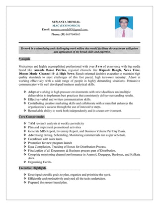 SUMANTA MONDAL
M.SC (ECONOMICS)
Email: sumanta.mondal93@gmail.com
Phone: (M) 8697640865
To work in a stimulating and challenging work milieu that would facilitate the maximum utilization
and application of my broad skills and expertise.
Synopsis
Meticulous and highly accomplished professional with over 5 yrs of experience with big media
brand like Ananda Bazar Patrika, regional channels like Ruposhi Bangla, News Time,
Dhoom Music Channel 10 & High News; Result-oriented decisive executive to maintain high
quality standards to meet challenges of this fast paced, high turn-over industry; Adroit at
working effectively with a wide range of people in highly demanding situations; Persuasive
communicator with well developed business analytical skills.
 Adept at working in high pressure environments with strict deadlines and multiple
deliverables to implement best practices that consistently deliver outstanding results.
 Effective verbal and written communication skills.
 Contributing creative marketing skills and collaborate with a team that enhances the
organization’s success through the use of innovative steps.
 Remarkable ability to work both independently and in a team environment.
Core Competencies
 TAM research analysis at weekly periodicity
 Plan and implement promotional activities
 Generate MIS Report, Inventory Report, and Business Volume Per Day Basis.
 Advertising Billing, Scheduling, Monitoring commercials run as per schedule.
 Coordinate with sales team.
 Promotion for new program launch
 Data Compilation, Tracking of Boxes for Distribution Process.
 Finalization of all Documents & Business process part of Distribution.
 Complete monitoring channel performance in Asansol, Durgapur, Burdwan, and Kolkata
Area.
 Organizing Events.
Executive Highlights
 Developed specific goals to plan, organize and prioritize the work.
 Efficiently and productively analyzed all the tasks undertaken.
 Prepared the proper brand plan.
 