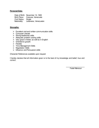 Personal Data:
Date of Birth: November 14, 1983
Birth Place: Caracas, Venezuela
Civil Status: Single
Nationality: Lebanese, Venezuelan
Strengths:
 Excellent oral and written communication skills
 Computer Literate
 Strong leadership skills
 Adequate problem solving skills
 Very good in Arabic as well as in English
 Oriented to growth
 Flexible
 Time Management Skills
 Negotiation Skills
 Influence and Persuasion skills
Character References available upon request
I hereby declare that all information given is to the best of my knowledge and belief, true and
correct.
___________________
Fadel Mansour
 