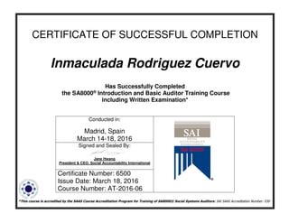 CERTIFICATE OF SUCCESSFUL COMPLETION
Inmaculada Rodriguez Cuervo
Has Successfully Completed
the SA8000® Introduction and Basic Auditor Training Course
including Written Examination*
*This course is accredited by the SAAS Course Accreditation Program for Training of SA8000® Social Systems Auditors: SAI SAAS Accreditation Number: 030
Conducted in:
Madrid, Spain
March 14-18, 2016
Signed and Sealed By:
Jane Hwang
President & CEO, Social Accountability International
Certificate Number: 6500
Issue Date: March 18, 2016
Course Number: AT-2016-06
 