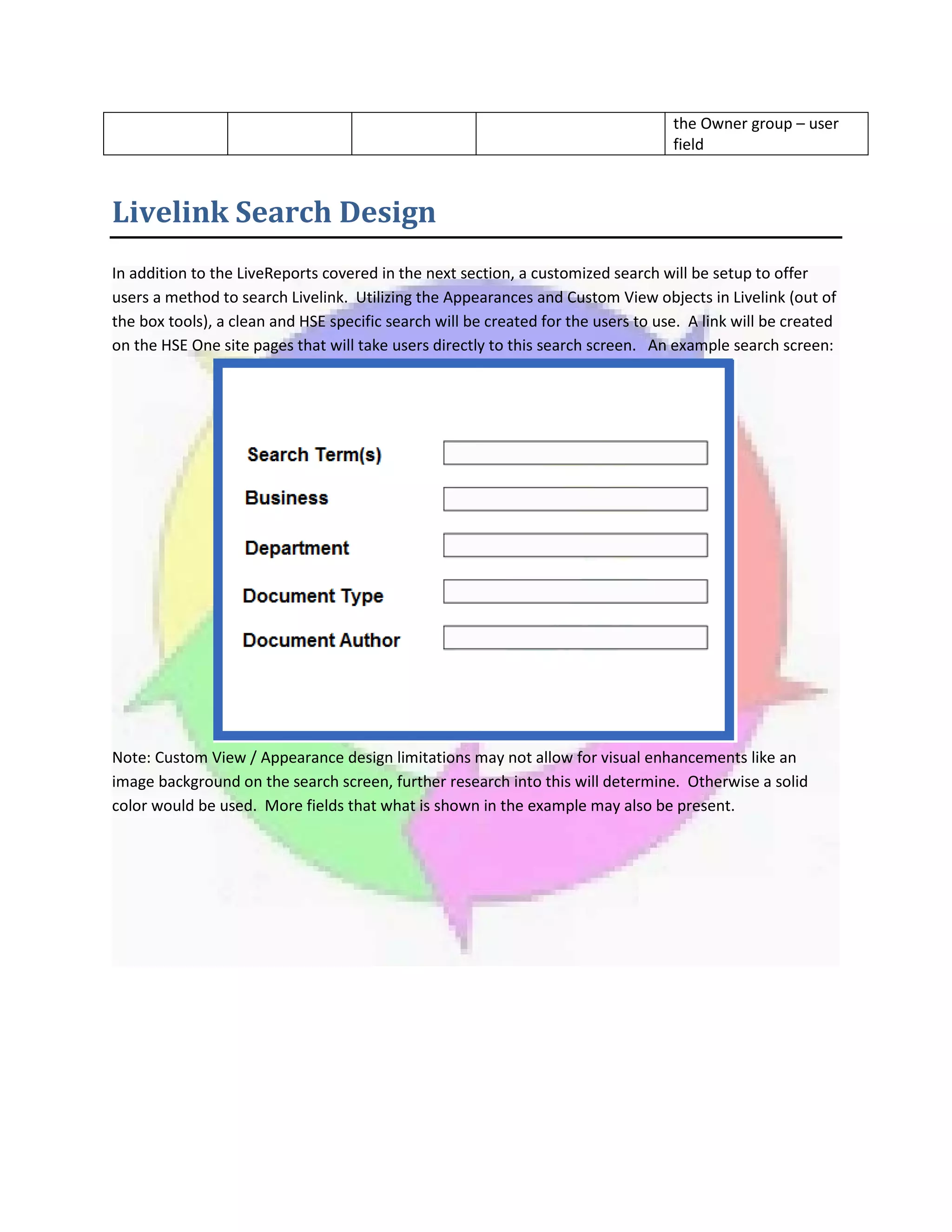 the Owner group – user
field
Livelink Search Design
In addition to the LiveReports covered in the next section, a customized search will be setup to offer
users a method to search Livelink. Utilizing the Appearances and Custom View objects in Livelink (out of
the box tools), a clean and HSE specific search will be created for the users to use. A link will be created
on the HSE One site pages that will take users directly to this search screen. An example search screen:
Note: Custom View / Appearance design limitations may not allow for visual enhancements like an
image background on the search screen, further research into this will determine. Otherwise a solid
color would be used. More fields that what is shown in the example may also be present.
 