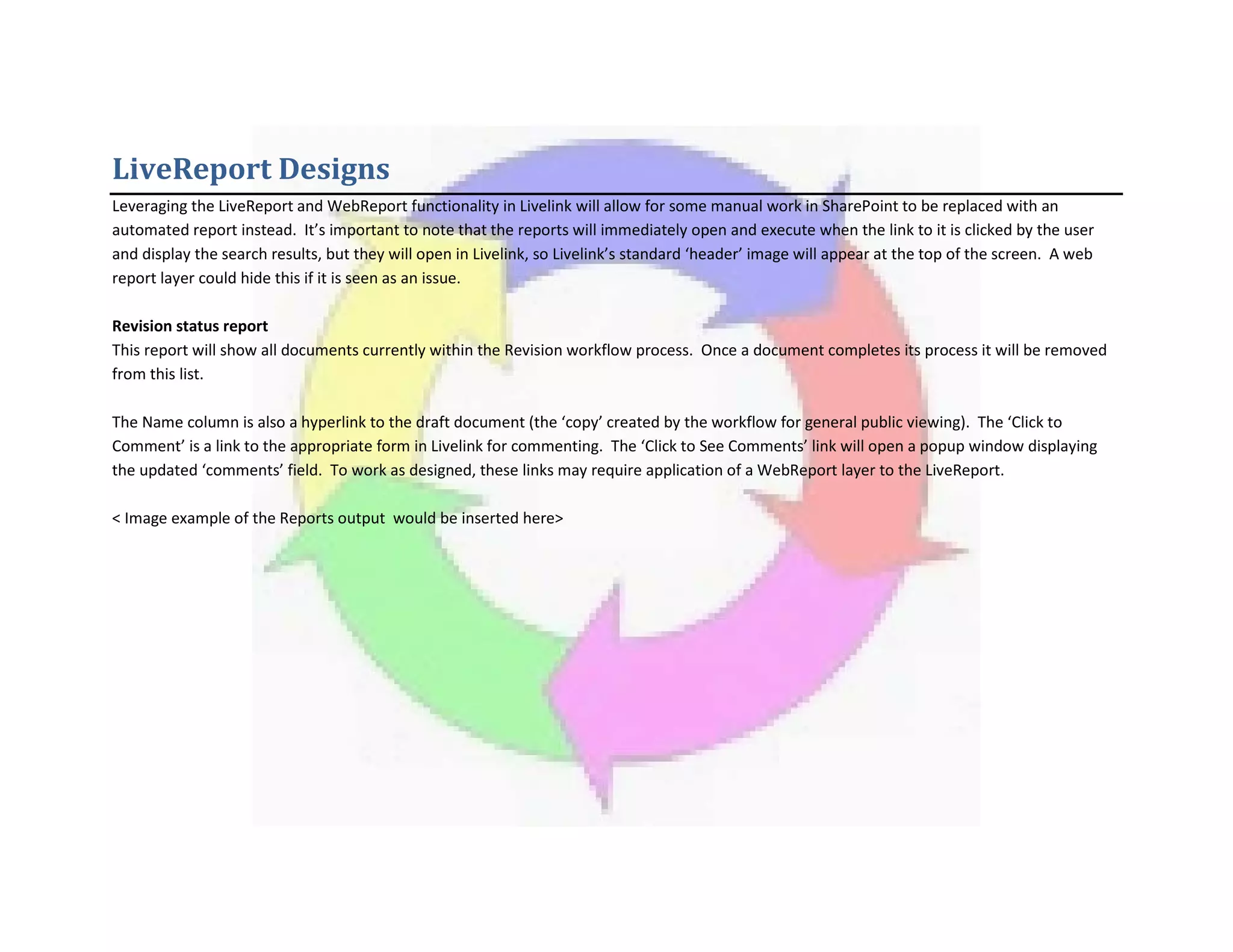 LiveReport Designs
Leveraging the LiveReport and WebReport functionality in Livelink will allow for some manual work in SharePoint to be replaced with an
automated report instead. It’s important to note that the reports will immediately open and execute when the link to it is clicked by the user
and display the search results, but they will open in Livelink, so Livelink’s standard ‘header’ image will appear at the top of the screen. A web
report layer could hide this if it is seen as an issue.
Revision status report
This report will show all documents currently within the Revision workflow process. Once a document completes its process it will be removed
from this list.
The Name column is also a hyperlink to the draft document (the ‘copy’ created by the workflow for general public viewing). The ‘Click to
Comment’ is a link to the appropriate form in Livelink for commenting. The ‘Click to See Comments’ link will open a popup window displaying
the updated ‘comments’ field. To work as designed, these links may require application of a WebReport layer to the LiveReport.
< Image example of the Reports output would be inserted here>
 