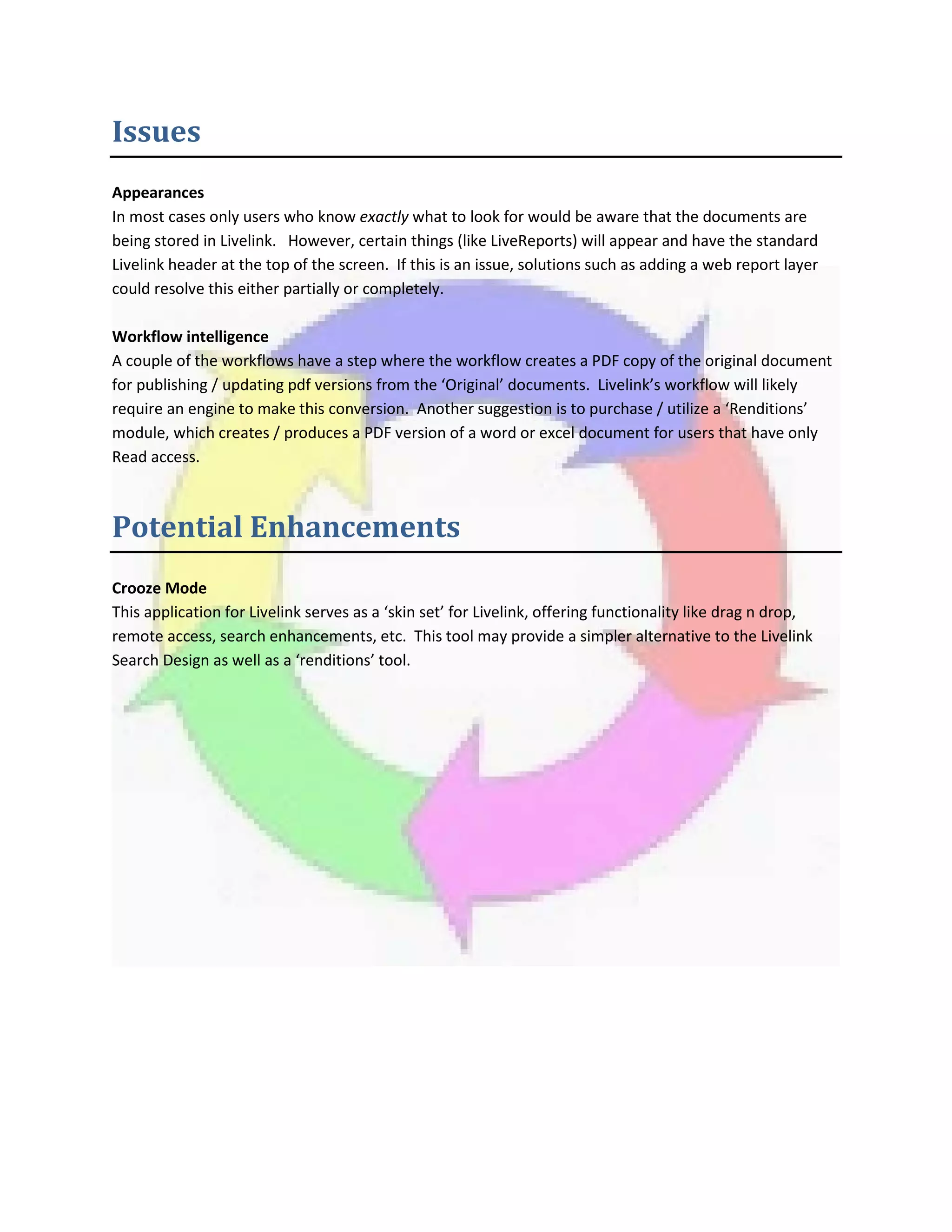 Issues
Appearances
In most cases only users who know exactly what to look for would be aware that the documents are
being stored in Livelink. However, certain things (like LiveReports) will appear and have the standard
Livelink header at the top of the screen. If this is an issue, solutions such as adding a web report layer
could resolve this either partially or completely.
Workflow intelligence
A couple of the workflows have a step where the workflow creates a PDF copy of the original document
for publishing / updating pdf versions from the ‘Original’ documents. Livelink’s workflow will likely
require an engine to make this conversion. Another suggestion is to purchase / utilize a ‘Renditions’
module, which creates / produces a PDF version of a word or excel document for users that have only
Read access.
Potential Enhancements
Crooze Mode
This application for Livelink serves as a ‘skin set’ for Livelink, offering functionality like drag n drop,
remote access, search enhancements, etc. This tool may provide a simpler alternative to the Livelink
Search Design as well as a ‘renditions’ tool.
 