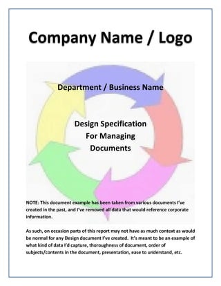 Company Name / Logo
Department / Business Name
Design Specification
For Managing
Documents
NOTE: This document example has been taken from various documents I’ve
created in the past, and I’ve removed all data that would reference corporate
information.
As such, on occasion parts of this report may not have as much context as would
be normal for any Design document I’ve created. It’s meant to be an example of
what kind of data I’d capture, thoroughness of document, order of
subjects/contents in the document, presentation, ease to understand, etc.
 