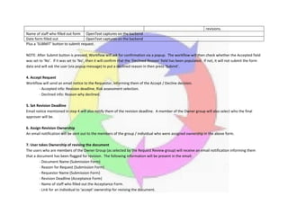 revisions.
Name of staff who filled out form OpenText captures on the backend
Date form filled out OpenText captures on the backend
Plus a ‘SUBMIT’ button to submit request.
NOTE: After Submit button is pressed, Workflow will ask for confirmation via a popup. The workflow will then check whether the Accepted field
was set to ‘No’. If it was set to ‘No’, then it will confirm that the ‘Declined Reason’ field has been populated. If not, it will not submit the form
data and will ask the user (via popup message) to put a declined reason in then press ‘Submit’.
4. Accept Request
Workflow will send an email notice to the Requestor, informing them of the Accept / Decline decision.
- Accepted info: Revision deadline, Risk assessment selection.
- Declined info: Reason why declined.
5. Set Revision Deadline
Email notice mentioned in step 4 will also notify them of the revision deadline. A member of the Owner group will also select who the final
approver will be.
6. Assign Revision Ownership
An email notification will be sent out to the members of the group / individual who were assigned ownership in the above form.
7. User takes Ownership of revising the document
The users who are members of the Owner Group (as selected by the Request Review group) will receive an email notification informing them
that a document has been flagged for revision. The following information will be present in the email:
- Document Name (Submission Form)
- Reason for Request (Submission Form)
- Requestor Name (Submission Form)
- Revision Deadline (Acceptance Form)
- Name of staff who filled out the Acceptance Form.
- Link for an individual to ‘accept’ ownership for revising the document.
 