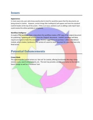 Issues
Appearances
In most cases only users who know exactly what to look for would be aware that the documents are
being stored in Livelink. However, certain things (like LiveReports) will appear and have the standard
Livelink header at the top of the screen. If this is an issue, solutions such as adding a web report layer
could resolve this either partially or completely.
Workflow intelligence
A couple of the workflows have a step where the workflow creates a PDF copy of the original document
for publishing / updating pdf versions from the ‘Original’ documents. Livelink’s workflow will likely
require an engine to make this conversion. Another suggestion is to purchase / utilize a ‘Renditions’
module, which creates / produces a PDF version of a word or excel document for users that have only
Read access.
Potential Enhancements
Crooze Mode
This application for Livelink serves as a ‘skin set’ for Livelink, offering functionality like drag n drop,
remote access, search enhancements, etc. This tool may provide a simpler alternative to the Livelink
Search Design as well as a ‘renditions’ tool.
 