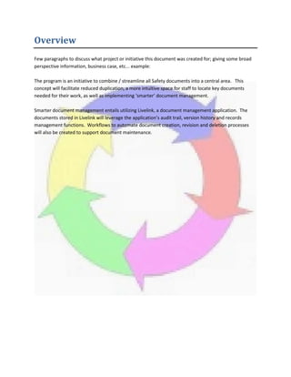 Overview
Few paragraphs to discuss what project or initiative this document was created for; giving some broad
perspective information, business case, etc... example:
The program is an initiative to combine / streamline all Safety documents into a central area. This
concept will facilitate reduced duplication, a more intuitive space for staff to locate key documents
needed for their work, as well as implementing ‘smarter’ document management.
Smarter document management entails utilizing Livelink, a document management application. The
documents stored in Livelink will leverage the application’s audit trail, version history and records
management functions. Workflows to automate document creation, revision and deletion processes
will also be created to support document maintenance.
 