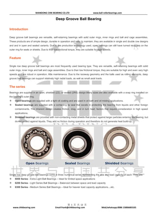SHANDONG CHIK BEARING CO.LTD www.ball-rollerbearings.com
www.chikbearing.com Email:frank@chikbearing.com Mob/whatsapp:0086 15806683165
第 1 页 共 12 页
Deep Groove Ball Bearing
Introduction
Deep groove ball bearings are versatile, self-retaining bearings with solid outer rings, inner rings and ball and cage assemblies.
These products are of simple design, durable in operation and easy to maintain; they are available in single and double row designs
and and in open and sealed variants. Due to the production technology used, open bearings can still have turned recesses on the
outer ring for seals or shields. Due to their low frictional torque, they are suitable for high speeds.
Feature
Single row deep groove ball bearings are most frequently used bearing type. They are versatile, self-retaining bearings with solid
outer rings, inner rings and ball and cage assemblies. Due to their low frictional torque, they are suitable for high and even very high
speeds and are robust in operation, little maintenance. Due to the raceway geometry and the balls used as rolling elements, deep
groove ball bearings can support relatively high radial loads, as well as small axial loads.
The series
Bearings are supplied in an open, shielded (ZZ), or sealed (2RS) design.Many sizes are also available with a snap ring installed on
the bearing’s outer ring.
 Open bearings are supplied with a light oil coating and are used in oil bath and oil misting applications.
 Sealed bearings are supplied with a contacting lip seal that excels in protecting the bearing from liquids and other foreign
contaminants. The inherent design creates friction, drag, and in turn heat; factors that require consideration in high speed
applications.
 Shielded bearings are provided with non-contacting metal shields that protect against larger particles entering the bearing, but
do not protect against liquids. They add no friction during operation and therefore do not generate heat build-up.
Single row deep groove ball bearings come in three numerical series representing the size and load capacity of each. They are:
 6000 Series - Extra Light Ball Bearings – Ideal for limited space applications
 6200 Series - Light Series Ball Bearings – Balanced between space and load capacity
 6300 Series - Medium Series Ball Bearings – Ideal for heavier load capacity applications....etc.
 