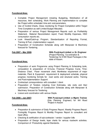 Functional Area: 
 Complete Project Management including Budgeting, Mobilization of all 
resources, their scheduling, Work Planning and implementation to complete 
the Project within scheduled time and cost parameters. 
 Use of Control Charts, Close monitoring for Project Completion within Target 
Time Completion as well Limited Budget Allocated. 
 Preparation of various Project Management Reports such as Profitability 
Statement, Material Reconciliation report, Fixed Monthly Expenses, HSD 
consumption reports etc. 
 Look Ahead/Catch-up Program, Standardization of Reporting Format, 
Training & Post –implementation support. 
 Preparation of Construction Schedule along with Manpower & Machinery 
forecast for Tendering. 
Feb 2007 – Mar 2008: With PunjLloyd Limited as Sr. Engineer 
(Project Planning, Co-ordination & 
Tendering) for 6 NH Road Packages in the 
state of Assam. 
Functional Area: 
 Preparation of work Programme using Project Planning & Scheduling tools, 
computation & preparation of S-Curve, Financial Progress Curve, Time- 
Distance Chart, Paver movement chart, Monthwise requirement of major 
materials, Plant & Equipment requirement & deployment schedule, physical 
progress monitoring formats for road works and structural works. Training 
and Post-implementation Support. 
 Contractual correspondence with consultant / client 
 Preparation of Tenders including Cost Estimates, site visits and their 
submission. Preparation of Construction Schedule along with Manpower & 
Machinery forecast for Tendering. 
 Liaison and coordination with various Depts. 
Feb 2006 – Jan 2007: With PunjLloyd Limited as Mgmt. Trainee 
(Site Planning Engineer) for NH Road 
Project in Assam 
Functional Area: 
 Preparation & submission of Daily Progress Report, Weekly Progress Report, 
Fortnightly Progress Report & Monthly Progress Report to consultant and 
head office. 
 Checking & certification of sub-contractor / vendor / supplier bills 
 Preparation of Design levels, layer charts for various roadwork activities. 
Comparison of Productivity against Standards. 
 