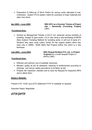  Preparation & follow-up of Work Orders for various works allocated to sub-contractors, 
System PO & System indent for purchase of major materials and 
other misc items. 
Apr 2005 – June 2005: With HCC as a Summer Trainee at Project 
site – Baramulla (Tunneling Project) 
(J&K) 
Functional Area: 
 Worked as Management Trainee in H.C.C Ltd. observed various activities of 
tunneling, bridges & open works. H.C.C was using a new technology of NATM 
(New Austrian Tunneling Method) for tunneling works in soft soil .In spite of I-Sections 
they were using Lattice Girder for the support system which was 
used only in DMRC (Delhi Metro Rail Project) before this which is a new 
technique. 
July 2003 – June 2004: With Deepak Builders Pvt. Ltd. as Project 
Engineer for a small Hospital Project in 
Jammu (J&K) 
Functional Area: 
 Effective and optimum use of available resources. 
 Maintain quality as per IS standards, checking of reinforcement according to 
drawings and various safety precautions to be taken at site. 
 Prepare the inspection checklist and to raise the Request for Inspection (RFI) 
and to attend them. 
Salary Details: 
Present CTC: 15.50 Lacs (CTC Statement FY14-15 available on request) 
Expected Salary: Negotiable 
NITIN GUPTA 
