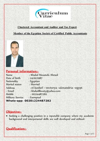 Page 1 of 3
Chartered Accountant and Auditor and Tax Expert
Certified Public AccountantsMember of the Egyptian Society of
Personal information:-
Name : Khaled Moustafa Ahmed
Date of birth : 24/02/1987
Nationality : Egyptian
Marital status : Married
Address : el kashef – vectorya –alexandria –egypt
- Email : khaledilkwaty@yahoo.com
Mobile : 01224487282
Military Service : Exempted
Whats-app: 00201224487282
Objective:-
 Seeking a challenging position in a reputable company where my academic
background and interpersonal skills are well developed and utilized.
Qualification:-
 