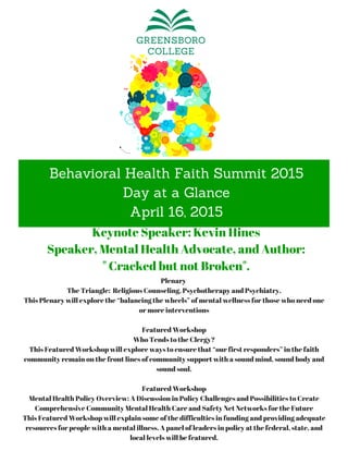 Behavioral Health Faith Summit 2015
Day at a Glance
April 16, 2015
Plenary
The Triangle: Religious Counseling, Psychotherapy and Psychiatry.
This Plenary will explore the “balancing the wheels” of mental wellness for those who need one
or more interventions
Featured Workshop
Who Tends to the Clergy?
This Featured Workshop will explore ways to ensure that “our first responders” in the faith
community remain on the front lines of community support with a sound mind, sound body and
sound soul.
Featured Workshop
Mental Health Policy Overview: A Discussion in Policy Challenges and Possibilities to Create
Comprehensive Community Mental Health Care and Safety Net Networks for the Future
This Featured Workshop will explain some of the difficulties in funding and providing adequate
resources for people with a mental illness. A panel of leaders in policy at the federal, state, and
local levels will be featured.
Keynote Speaker: Kevin Hines
Speaker, Mental Health Advocate, and Author:
" Cracked but not Broken".
 