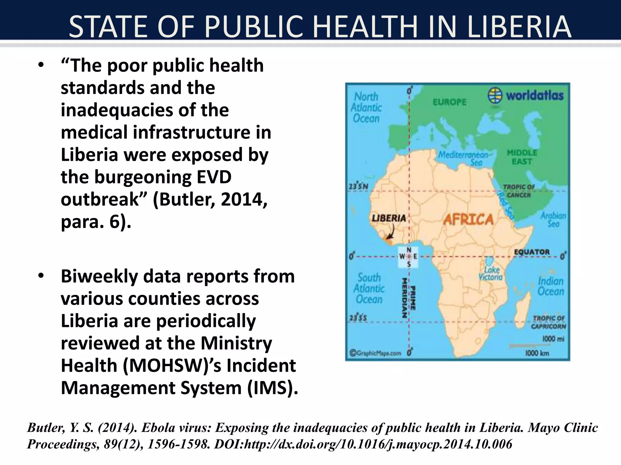 STATE OF PUBLIC HEALTH IN LIBERIA
• “The poor public health
standards and the
inadequacies of the
medical infrastructure in
Liberia were exposed by
the burgeoning EVD
outbreak” (Butler, 2014,
para. 6).
• Biweekly data reports from
various counties across
Liberia are periodically
reviewed at the Ministry
Health (MOHSW)’s Incident
Management System (IMS).
Butler, Y. S. (2014). Ebola virus: Exposing the inadequacies of public health in Liberia. Mayo Clinic
Proceedings, 89(12), 1596-1598. DOI:http://dx.doi.org/10.1016/j.mayocp.2014.10.006
 