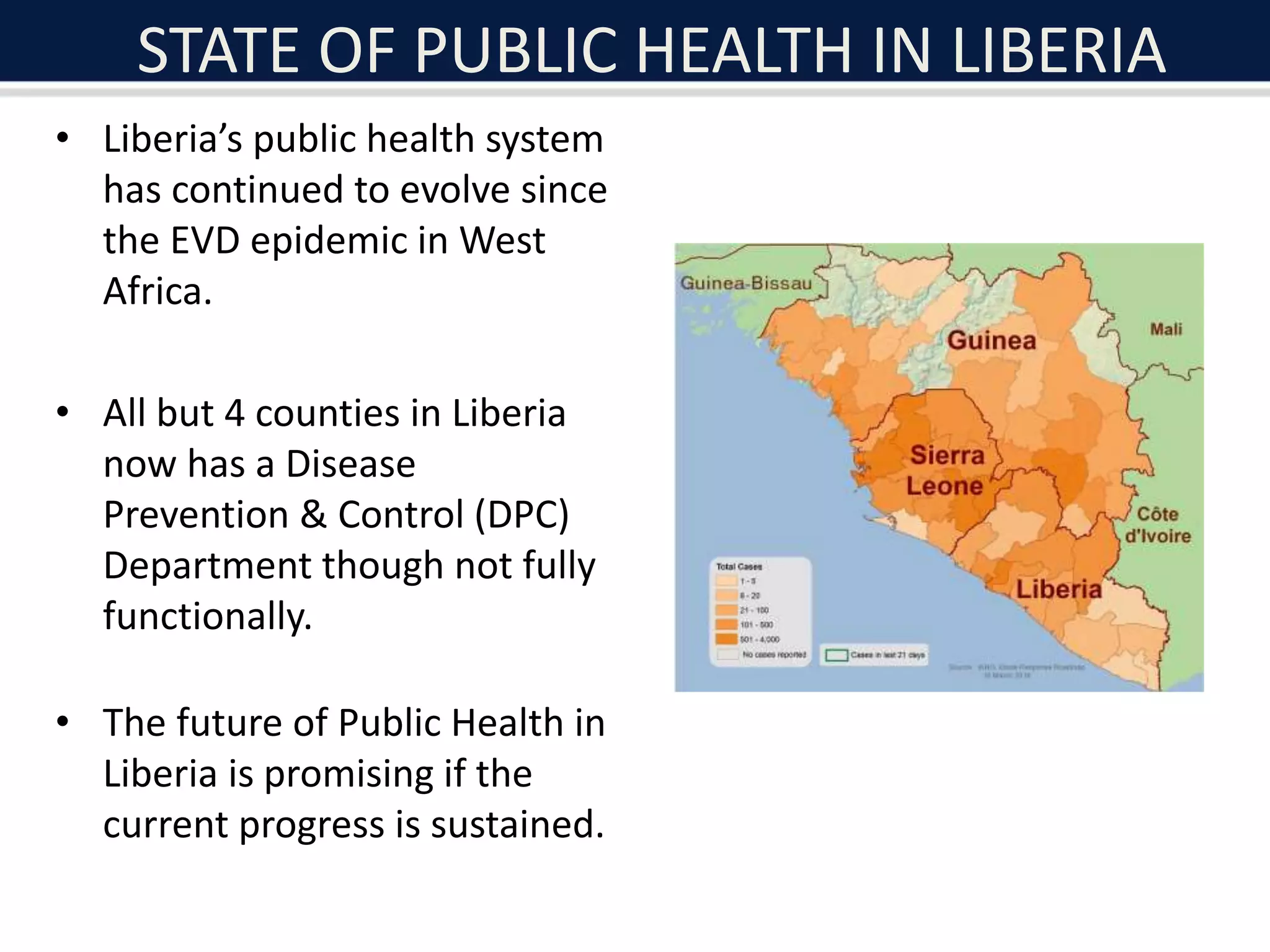 STATE OF PUBLIC HEALTH IN LIBERIA
• Liberia’s public health system
has continued to evolve since
the EVD epidemic in West
Africa.
• All but 4 counties in Liberia
now has a Disease
Prevention & Control (DPC)
Department though not fully
functionally.
• The future of Public Health in
Liberia is promising if the
current progress is sustained.
 