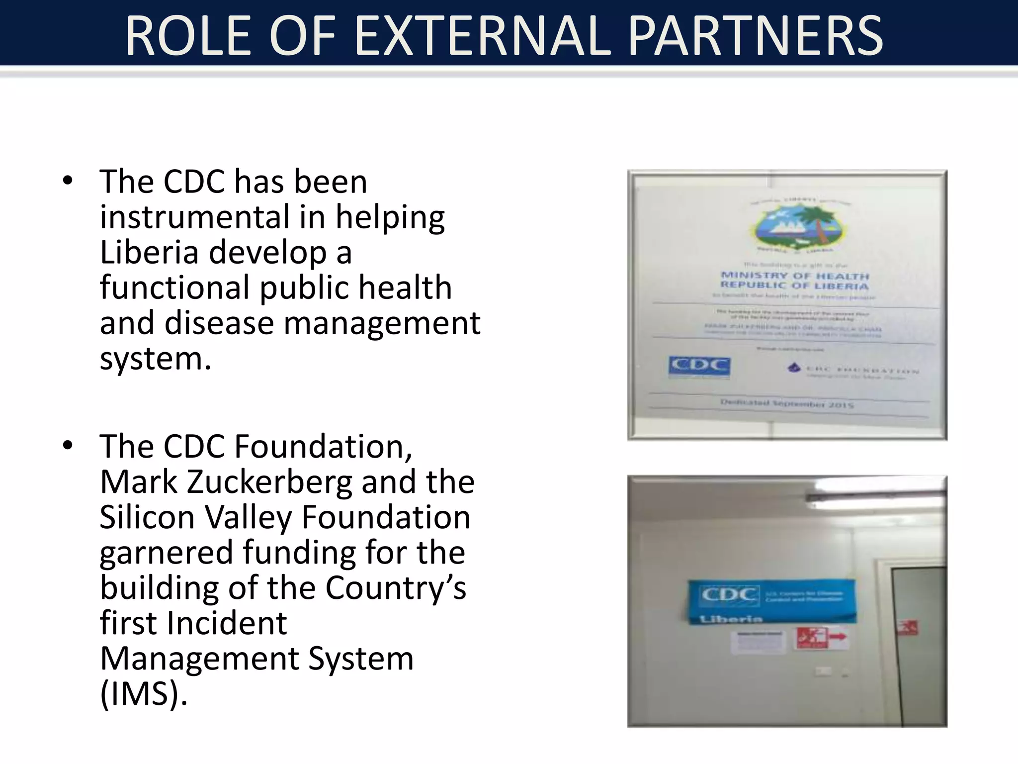 ROLE OF EXTERNAL PARTNERS
• The CDC has been
instrumental in helping
Liberia develop a
functional public health
and disease management
system.
• The CDC Foundation,
Mark Zuckerberg and the
Silicon Valley Foundation
garnered funding for the
building of the Country’s
first Incident
Management System
(IMS).
 
