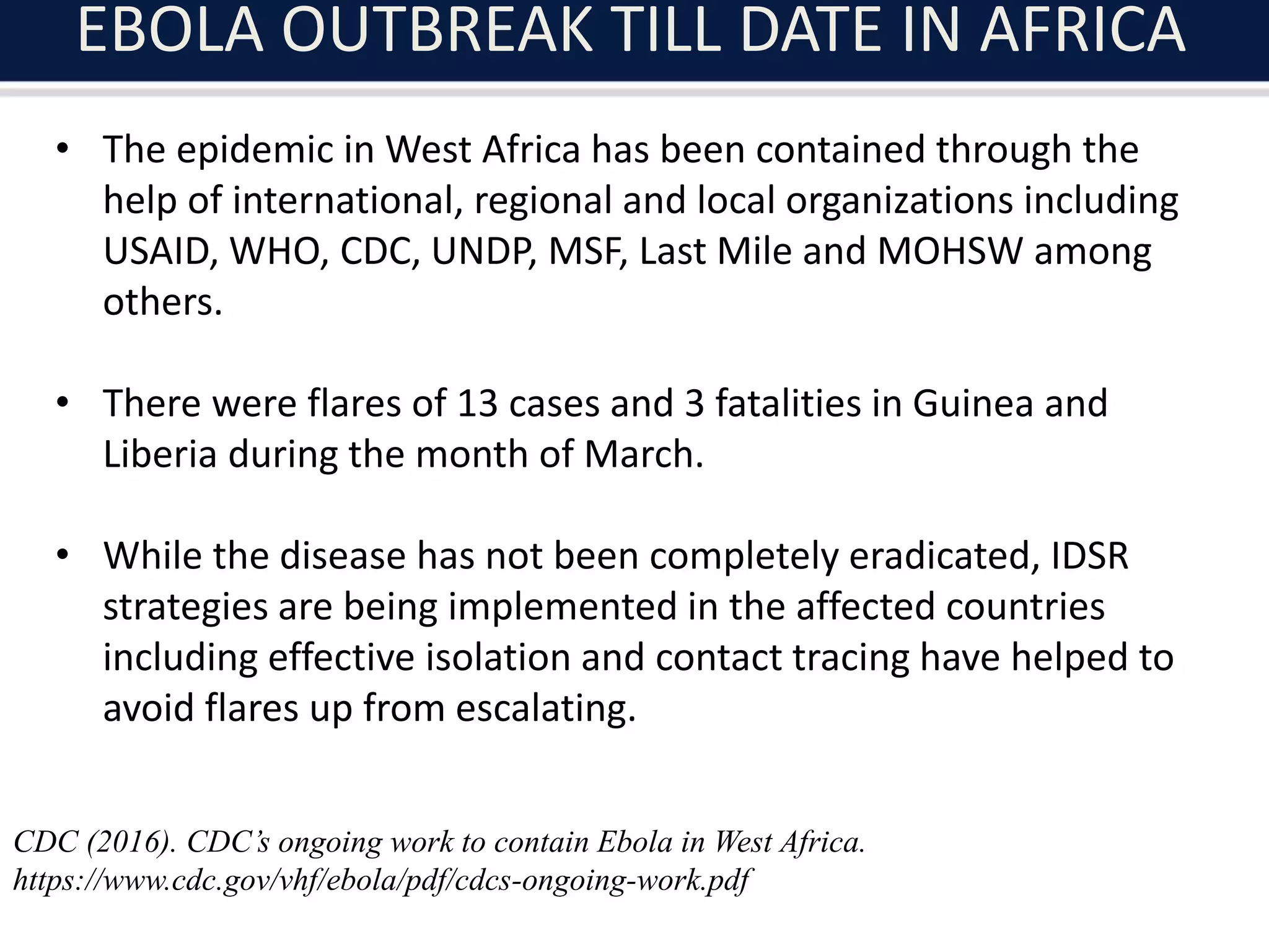 EBOLA OUTBREAK TILL DATE IN AFRICA
• The epidemic in West Africa has been contained through the
help of international, regional and local organizations including
USAID, WHO, CDC, UNDP, MSF, Last Mile and MOHSW among
others.
• There were flares of 13 cases and 3 fatalities in Guinea and
Liberia during the month of March.
• While the disease has not been completely eradicated, IDSR
strategies are being implemented in the affected countries
including effective isolation and contact tracing have helped to
avoid flares up from escalating.
CDC (2016). CDC’s ongoing work to contain Ebola in West Africa.
https://www.cdc.gov/vhf/ebola/pdf/cdcs-ongoing-work.pdf
 