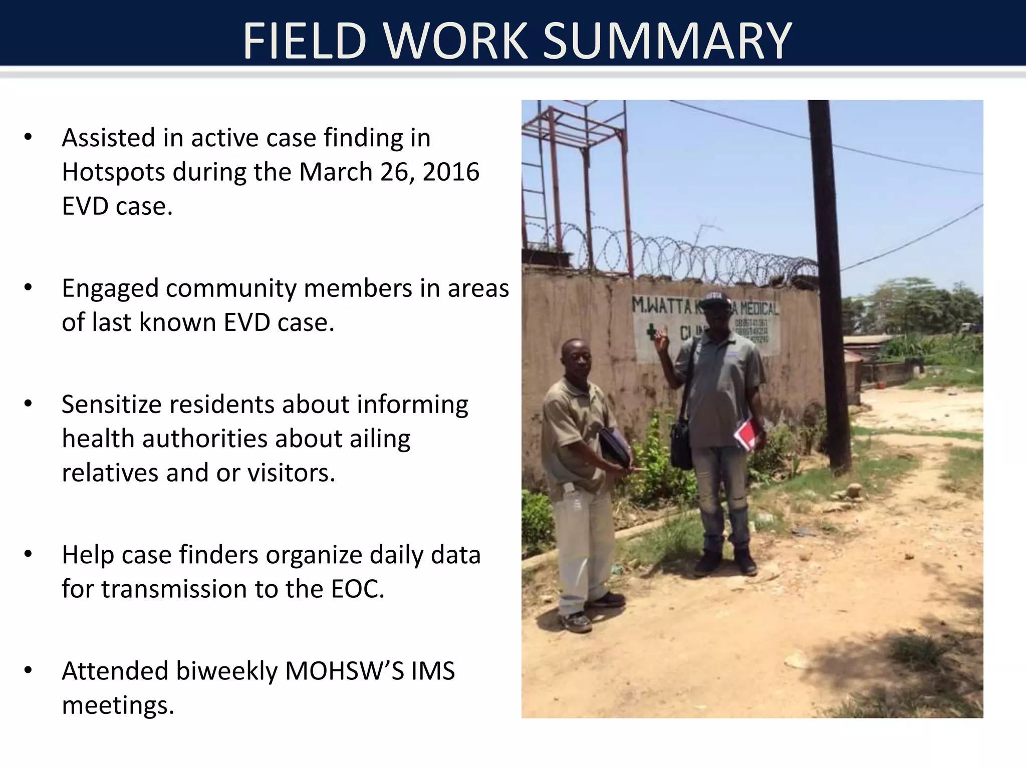 FIELD WORK SUMMARY
• Assisted in active case finding in
Hotspots during the March 26, 2016
EVD case.
• Engaged community members in areas
of last known EVD case.
• Sensitize residents about informing
health authorities about ailing
relatives and or visitors.
• Help case finders organize daily data
for transmission to the EOC.
• Attended biweekly MOHSW’S IMS
meetings.
 
