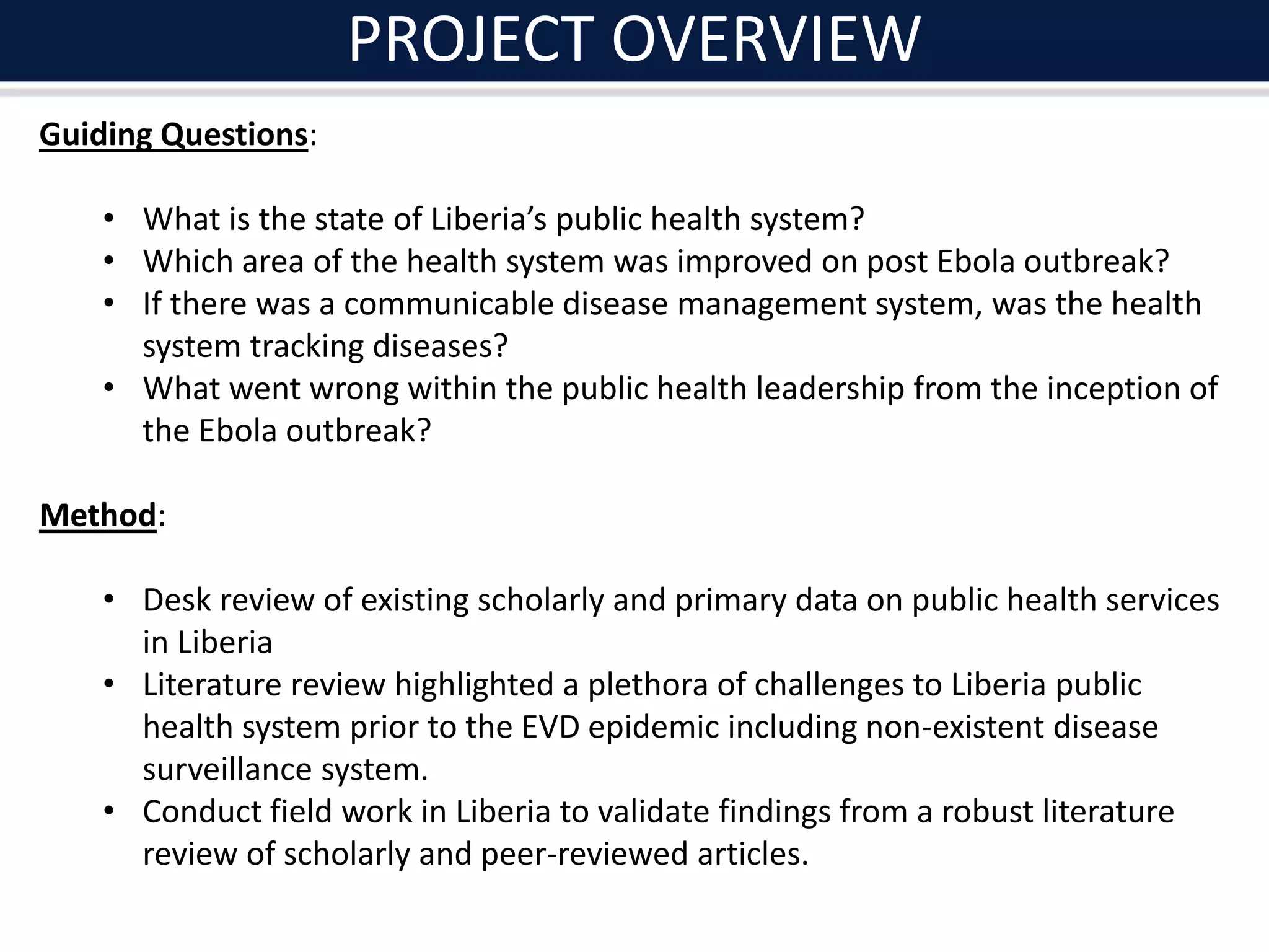 PROJECT OVERVIEW
Guiding Questions:
• What is the state of Liberia’s public health system?
• Which area of the health system was improved on post Ebola outbreak?
• If there was a communicable disease management system, was the health
system tracking diseases?
• What went wrong within the public health leadership from the inception of
the Ebola outbreak?
Method:
• Desk review of existing scholarly and primary data on public health services
in Liberia
• Literature review highlighted a plethora of challenges to Liberia public
health system prior to the EVD epidemic including non-existent disease
surveillance system.
• Conduct field work in Liberia to validate findings from a robust literature
review of scholarly and peer-reviewed articles.
 