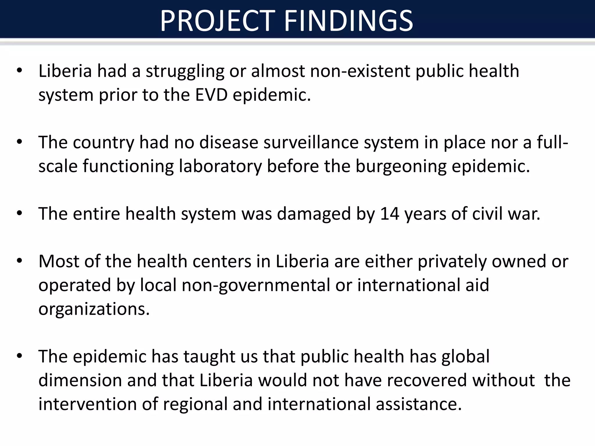PROJECT FINDINGS
• Liberia had a struggling or almost non-existent public health
system prior to the EVD epidemic.
• The country had no disease surveillance system in place nor a full-
scale functioning laboratory before the burgeoning epidemic.
• The entire health system was damaged by 14 years of civil war.
• Most of the health centers in Liberia are either privately owned or
operated by local non-governmental or international aid
organizations.
• The epidemic has taught us that public health has global
dimension and that Liberia would not have recovered without the
intervention of regional and international assistance.
 