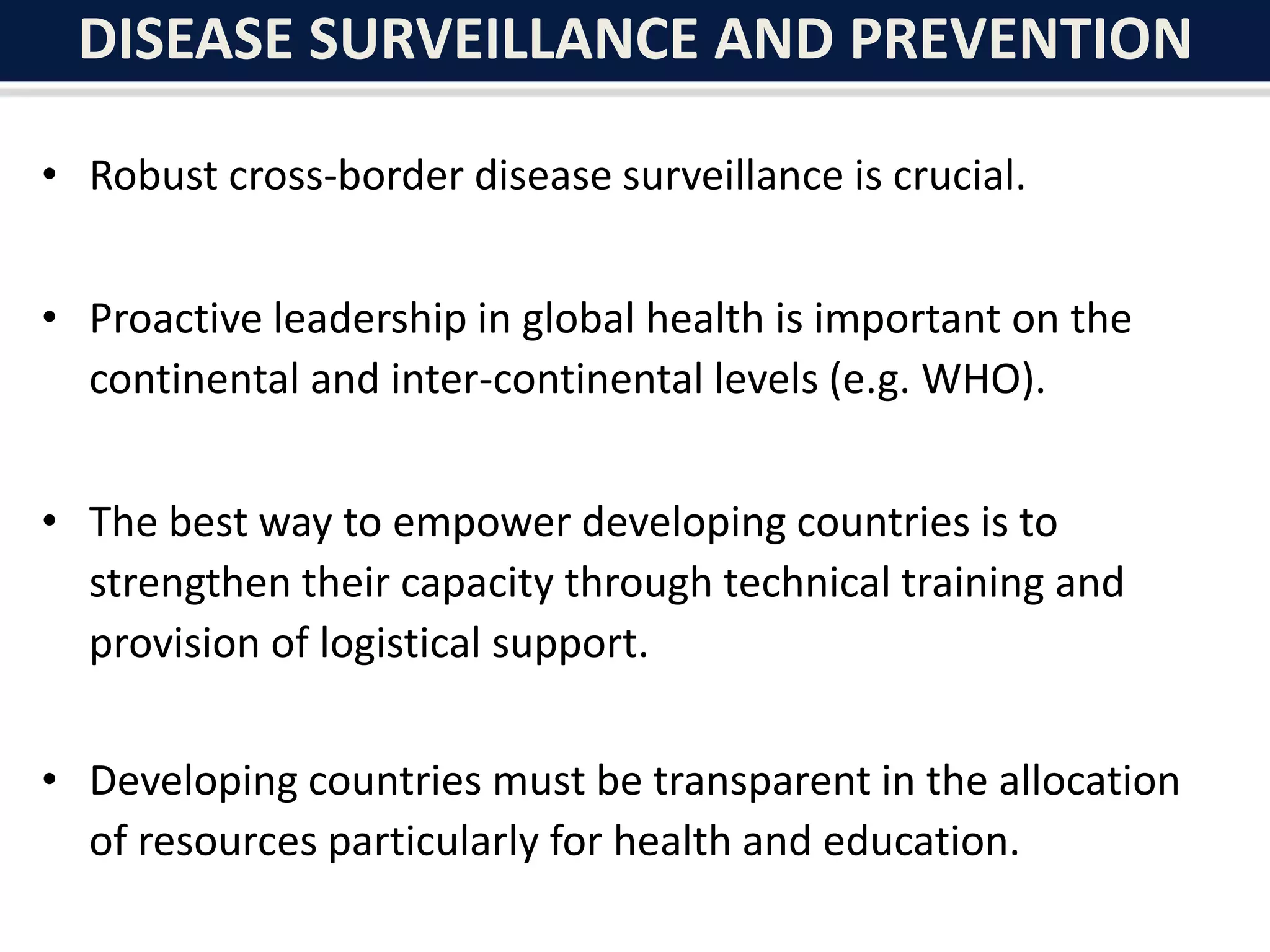 DISEASE SURVEILLANCE AND PREVENTION
• Robust cross-border disease surveillance is crucial.
• Proactive leadership in global health is important on the
continental and inter-continental levels (e.g. WHO).
• The best way to empower developing countries is to
strengthen their capacity through technical training and
provision of logistical support.
• Developing countries must be transparent in the allocation
of resources particularly for health and education.
 