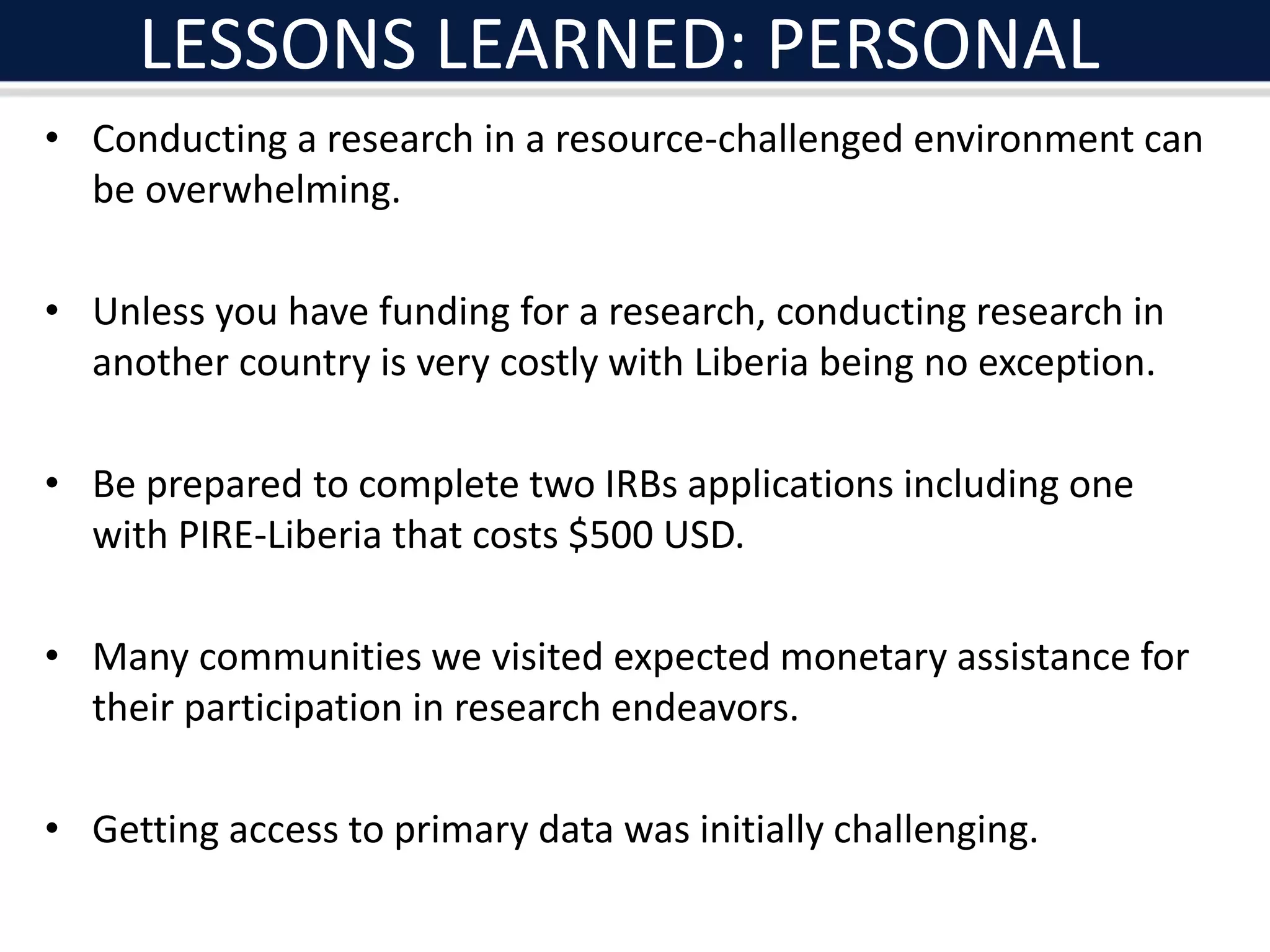 LESSONS LEARNED: PERSONAL
• Conducting a research in a resource-challenged environment can
be overwhelming.
• Unless you have funding for a research, conducting research in
another country is very costly with Liberia being no exception.
• Be prepared to complete two IRBs applications including one
with PIRE-Liberia that costs $500 USD.
• Many communities we visited expected monetary assistance for
their participation in research endeavors.
• Getting access to primary data was initially challenging.
 