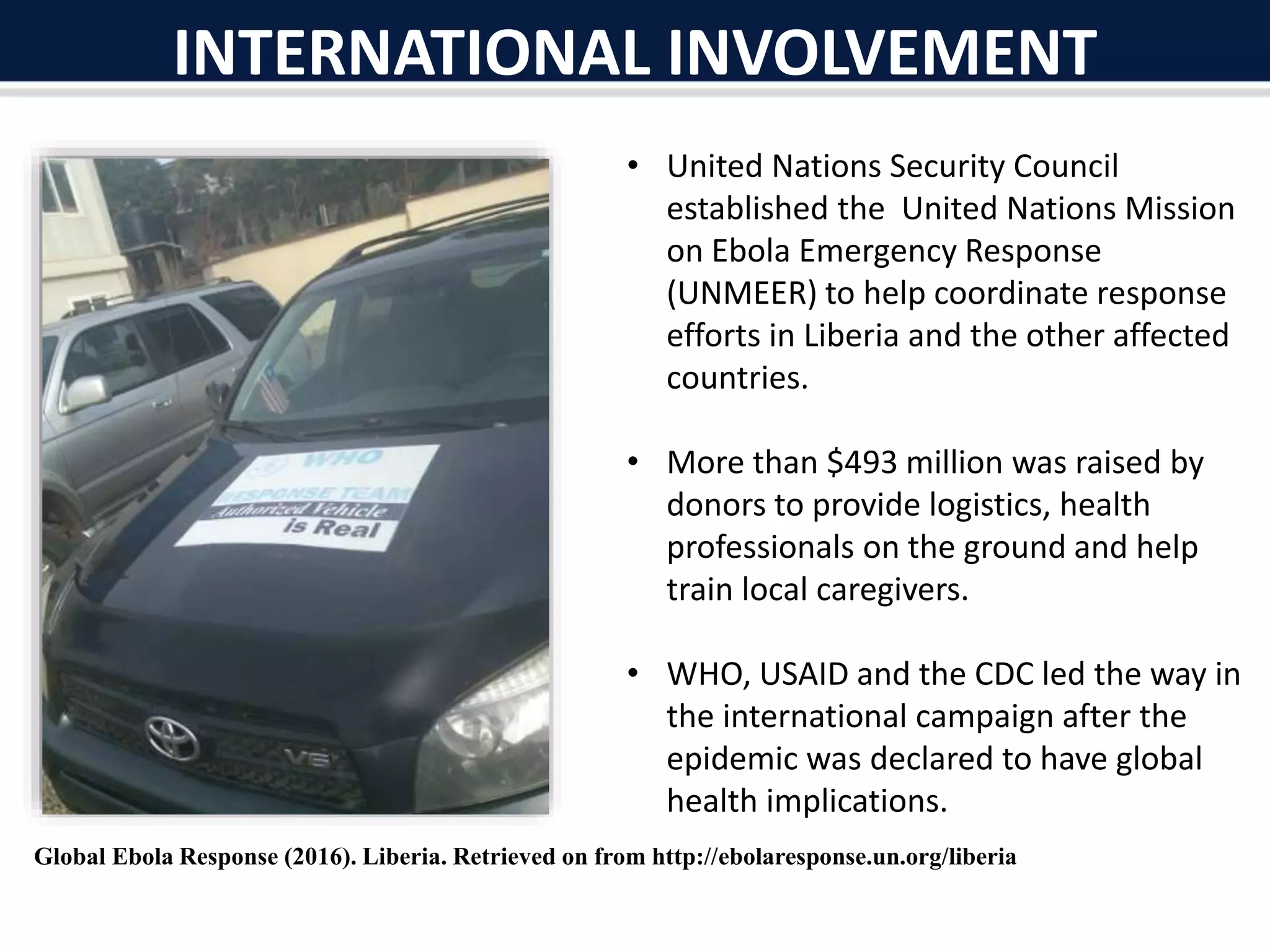 • United Nations Security Council
established the United Nations Mission
on Ebola Emergency Response
(UNMEER) to help coordinate response
efforts in Liberia and the other affected
countries.
• More than $493 million was raised by
donors to provide logistics, health
professionals on the ground and help
train local caregivers.
• WHO, USAID and the CDC led the way in
the international campaign after the
epidemic was declared to have global
health implications.
INTERNATIONAL INVOLVEMENT
Global Ebola Response (2016). Liberia. Retrieved on from http://ebolaresponse.un.org/liberia
 