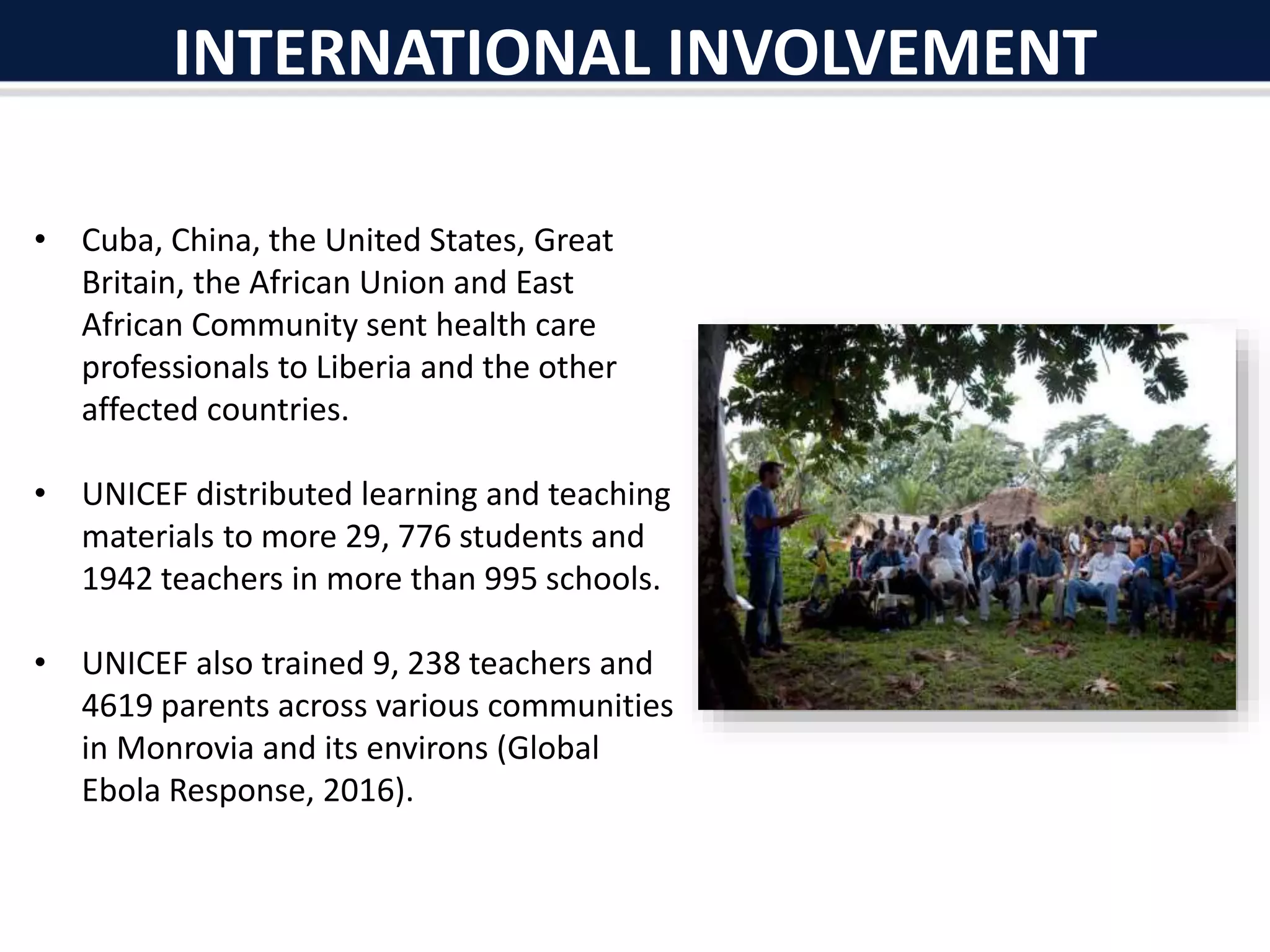 INTERNATIONAL INVOLVEMENT
• Cuba, China, the United States, Great
Britain, the African Union and East
African Community sent health care
professionals to Liberia and the other
affected countries.
• UNICEF distributed learning and teaching
materials to more 29, 776 students and
1942 teachers in more than 995 schools.
• UNICEF also trained 9, 238 teachers and
4619 parents across various communities
in Monrovia and its environs (Global
Ebola Response, 2016).
 