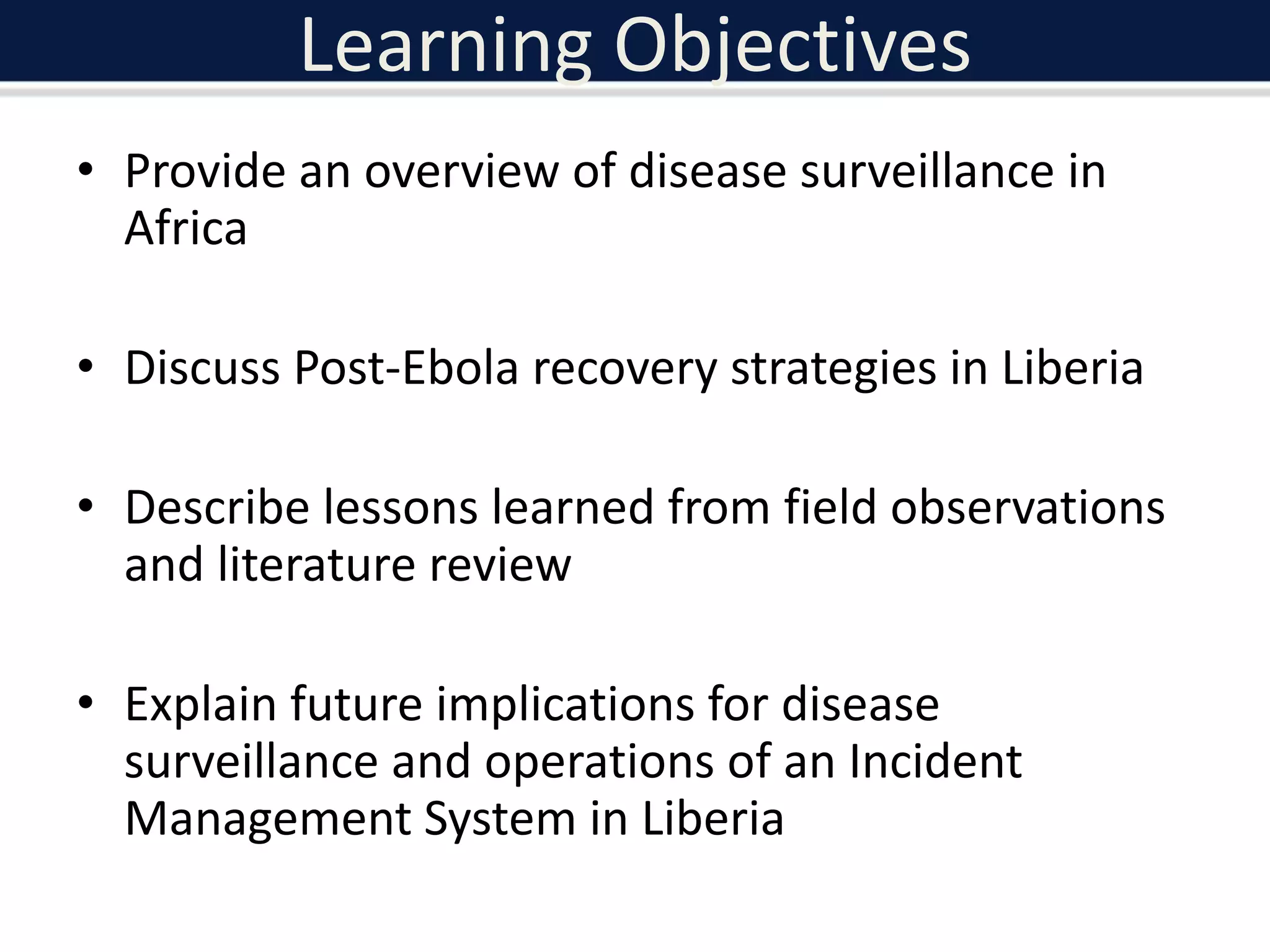 Learning Objectives
• Provide an overview of disease surveillance in
Africa
• Discuss Post-Ebola recovery strategies in Liberia
• Describe lessons learned from field observations
and literature review
• Explain future implications for disease
surveillance and operations of an Incident
Management System in Liberia
 