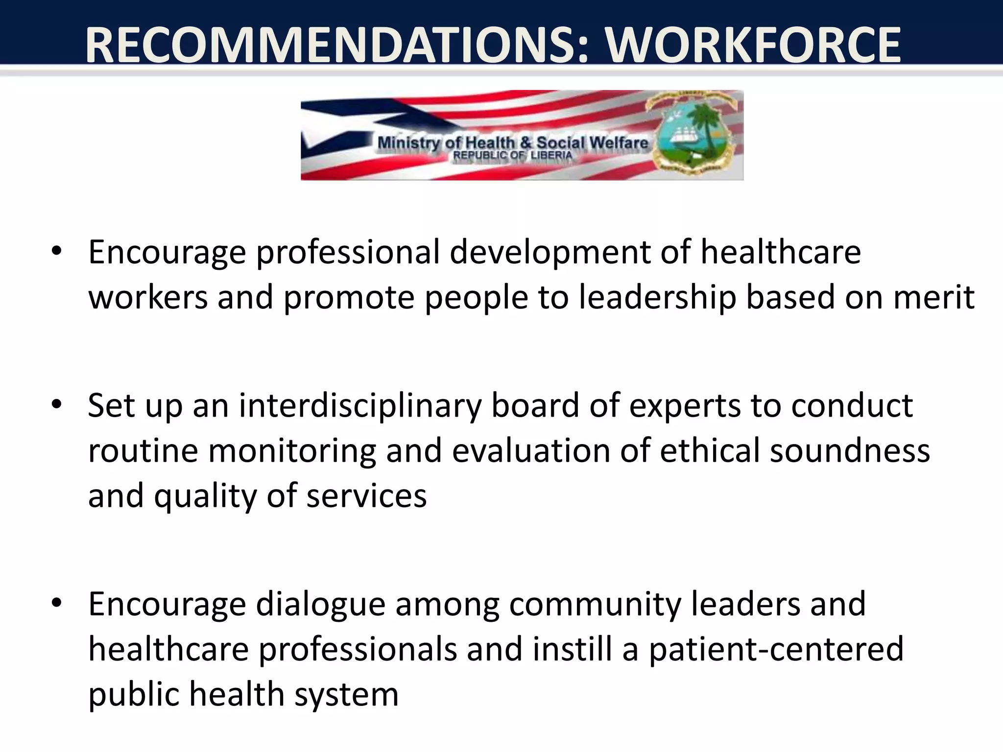 RECOMMENDATIONS: WORKFORCE
• Encourage professional development of healthcare
workers and promote people to leadership based on merit
• Set up an interdisciplinary board of experts to conduct
routine monitoring and evaluation of ethical soundness
and quality of services
• Encourage dialogue among community leaders and
healthcare professionals and instill a patient-centered
public health system
 