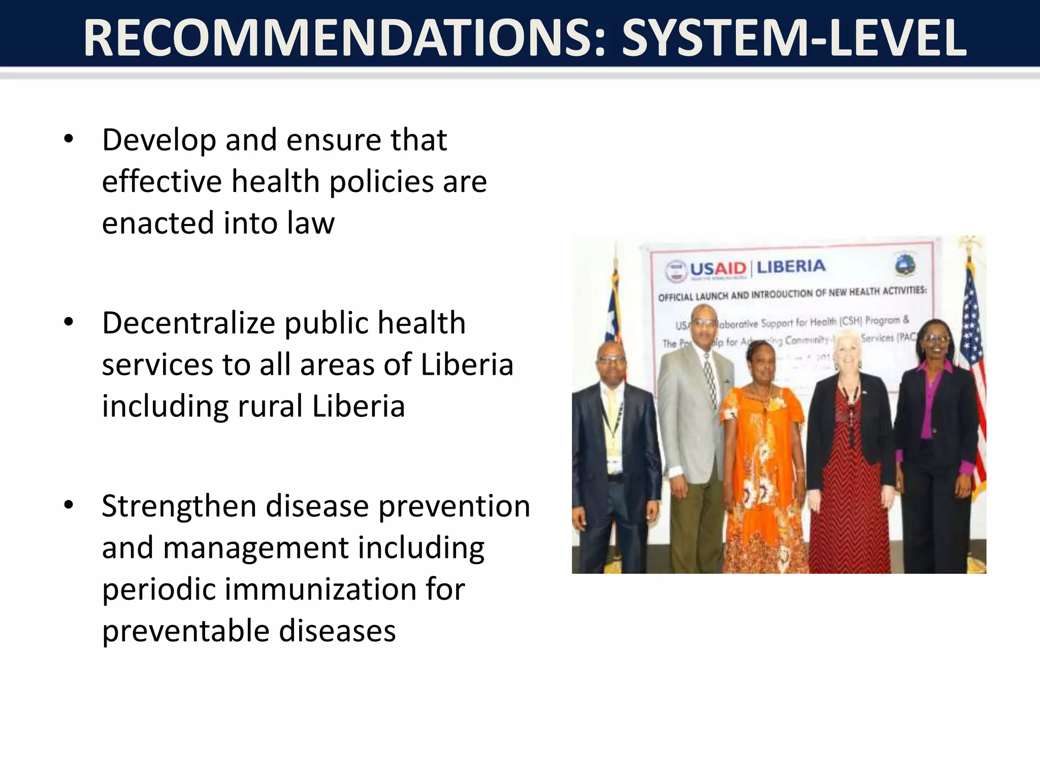 RECOMMENDATIONS: SYSTEM-LEVEL
• Develop and ensure that
effective health policies are
enacted into law
• Decentralize public health
services to all areas of Liberia
including rural Liberia
• Strengthen disease prevention
and management including
periodic immunization for
preventable diseases
 