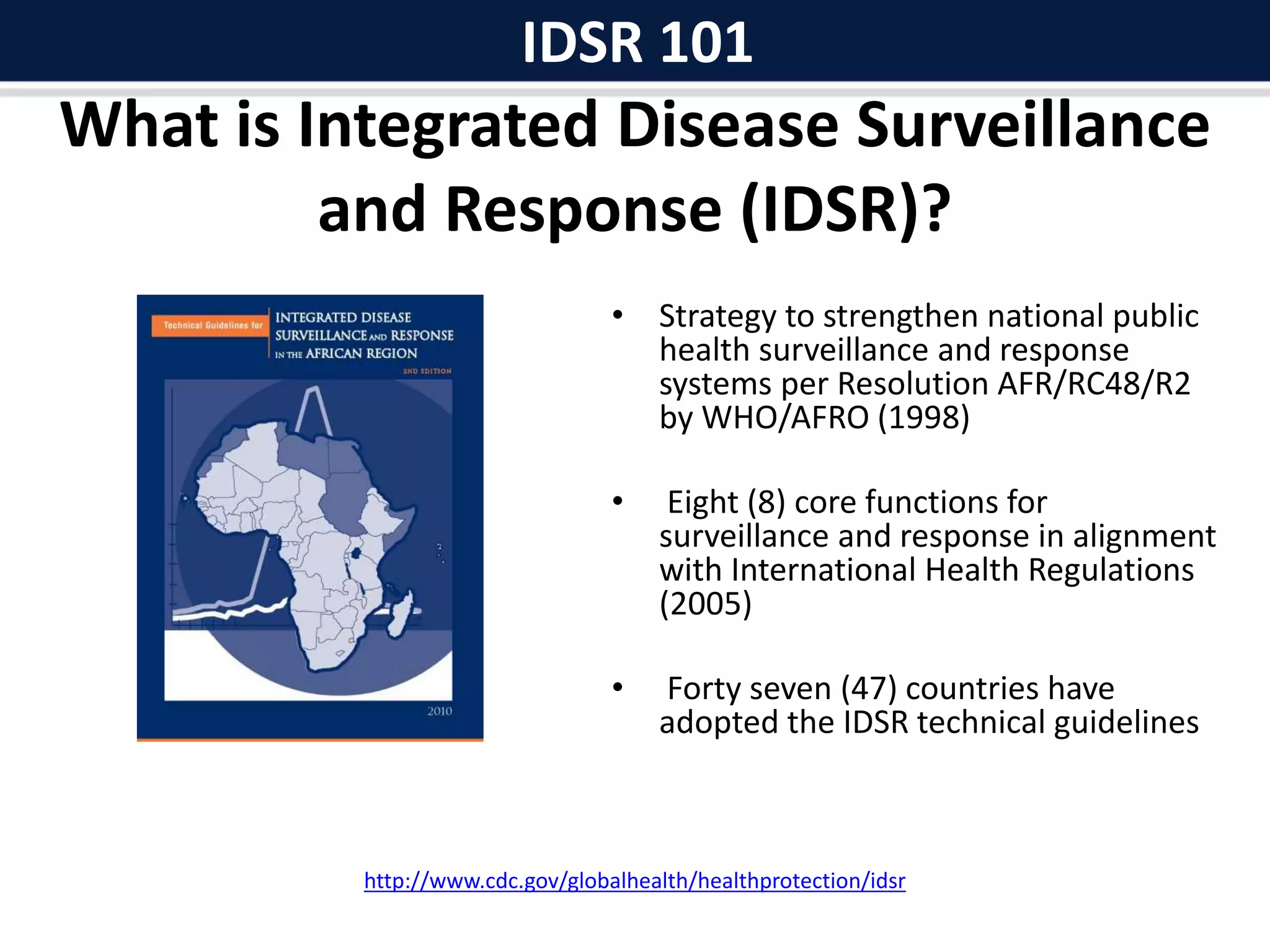 What is Integrated Disease Surveillance
and Response (IDSR)?
• Strategy to strengthen national public
health surveillance and response
systems per Resolution AFR/RC48/R2
by WHO/AFRO (1998)
• Eight (8) core functions for
surveillance and response in alignment
with International Health Regulations
(2005)
• Forty seven (47) countries have
adopted the IDSR technical guidelines
http://www.cdc.gov/globalhealth/healthprotection/idsr
IDSR 101
 