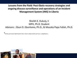 Lessons from the Field: Post-Ebola recovery strategies and
ongoing disease surveillance and operations of an Incident
Management System (IMS) in Liberia
Sheikh K. Dukuly, II
MPH, Ph.D. Student
Advisors : Ebun O. Ebunlomo, Ph.D., & Mosoka Papa Fallah, Ph.D.
*Some personal information have been redacted for privacy compliance.
 