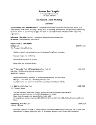 Joanne Sant’AngeloJoanne Sant’Angelo
E-mail: jsant1@verizon.net
Cell: (917) 763-9100
Vice President, Sales & Marketing
SUMMARY
Vice President, Sales & Marketing with a proven track record of successful and profitable results in all
aspects of my work history including a strong focus on planning, management, and generating advertising
revenues. I seek an opportunity to apply 20+ years of success to make a difference within a dynamic
organization.
Advanced Education: Diploma – Intelligent Selling of Internet Advertising
Graduate: Pfizer Advanced Sales Course
PROFESSIONAL EXPERIENCE
Medpak LLC 2009-Present
Vice President Sales/Marketing
Market research, market development, and sales of new liquid bandages.
Package design and marketing.
Competitive and financial analysis.
Advertising and brochure design.
Zee TV Networks, Veria HD TV, Veria.com, New York, NY 2008-2009
(Part of a $10 billion international corporation)
Senior Vice President
Create brand identity for Veria, all seven Zee TV Networks, and Veria Web.
Manage a sales team and a direct response rep firm.
Analyze market and sales trends; develop special events and sales efforts.
i-vu USA, New York, New York 2003-2008
Vice President Media
Sold and managed advertising time for an international interactive screen network.
Worked with and reported to the CEO of i-vu based in the UK.
Supervised all projects and responsibilities in the USA.
Developed new accounts such as: ABC, CBS, Entertainment Weekly, HBO, Kodak, Showtime, OPI and
Lexus.
Bloomberg, New York, NY 1997-2003
Account Executive
Built sales revenues for new TV station focused on financial news and information in the tri-state area.
Dramatically increased advertising sales by developing accounts with Fortune 500 companies.
 