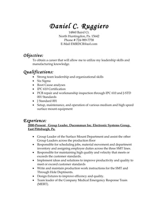 Daniel C. Ruggiero
14860 Baird Ct.
North Huntingdon, Pa. 15642
Phone # 724-989-7758
E-Mail EMRDCR@aol.com
Objective:
To obtain a career that will allow me to utilize my leadership skills and
manufacturing knowledge.
Qualifications:
• Strong team leadership and organizational skills
• Six Sigma
• Root Cause analyses
• IPC 610 Certification
• PCB repair and workmanship inspection through IPC 610 and J-STD
001 Standards
• J Standard 001
• Setup, maintenance, and operation of various medium and high speed
surface mount equipment
Experience:
2000-Present Group Leader, Ducommun Inc. Electronic Systems Group,
East Pittsburgh, Pa.
• Group Leader of the Surface Mount Department and assist the other
Group Leaders across the production floor
• Responsible for scheduling jobs, material movement and department
inventory and assigning employee duties across the three SMT lines.
• Responsible for maintaining high quality and velocity that meets or
exceeds the customer standards.
• Implement ideas and solutions to improve productivity and quality to
meet or exceed customer standards
• Write and maintain production work instructions for the SMT and
Through Hole Deptments.
• Design fixtures to improve efficency and quality.
• Team leader of the Company Medical Emergency Response Team
(MERT).
 